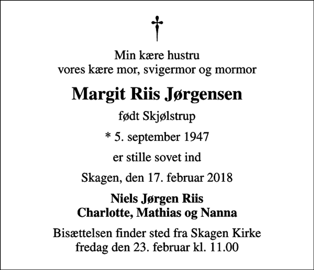 <p>Min kære hustru vores kære mor, svigermor og mormor<br />Margit Riis Jørgensen<br />født Skjølstrup<br />* 5. september 1947<br />er stille sovet ind<br />Skagen, den 17. februar 2018<br />Niels Jørgen Riis Charlotte, Mathias og Nanna<br />Bisættelsen finder sted fra Skagen Kirke fredag den 23. februar kl. 11.00</p>