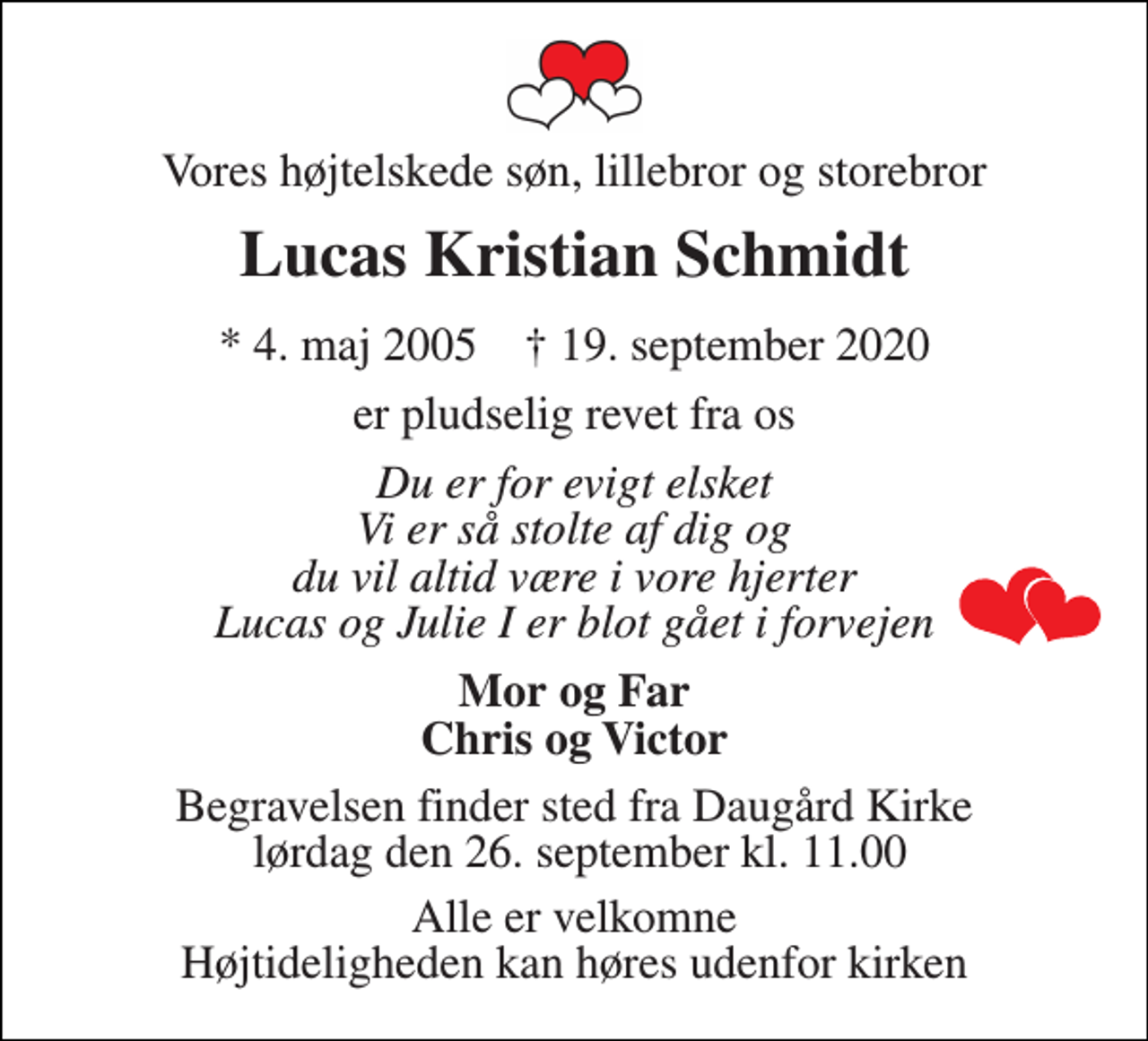 <p>Vores højtelskede søn, lillebror og storebror<br />Lucas Kristian Schmidt<br />*​ 4. maj 2005​ †​ 19. september 2020<br />er pludselig revet fra os<br />Du er for evigt elsket Vi er så stolte af dig og du vil altid være i vore hjerter Lucas og Julie I er blot gået i forvejen<br />Mor og Far Chris og Victor<br />Begravelsen​ finder sted fra Daugård Kirke lørdag den 26. september​ kl. 11.00<br />Alle er velkomne Højtideligheden kan høres udenfor kirken</p>