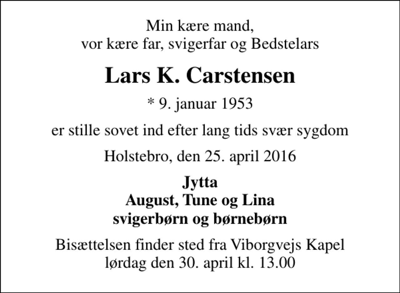 <p>Min kære mand, vor kære far, svigerfar og Bedstelars<br />Lars K. Carstensen<br />* 9. januar 1953<br />er stille sovet ind efter lang tids svær sygdom<br />Holstebro, den 25. april 2016<br />Jytta August, Tune og Lina svigerbørn og børnebørn<br />Bisættelsen finder sted fra Viborgvejs Kapel lørdag den 30. april kl. 13.00</p>