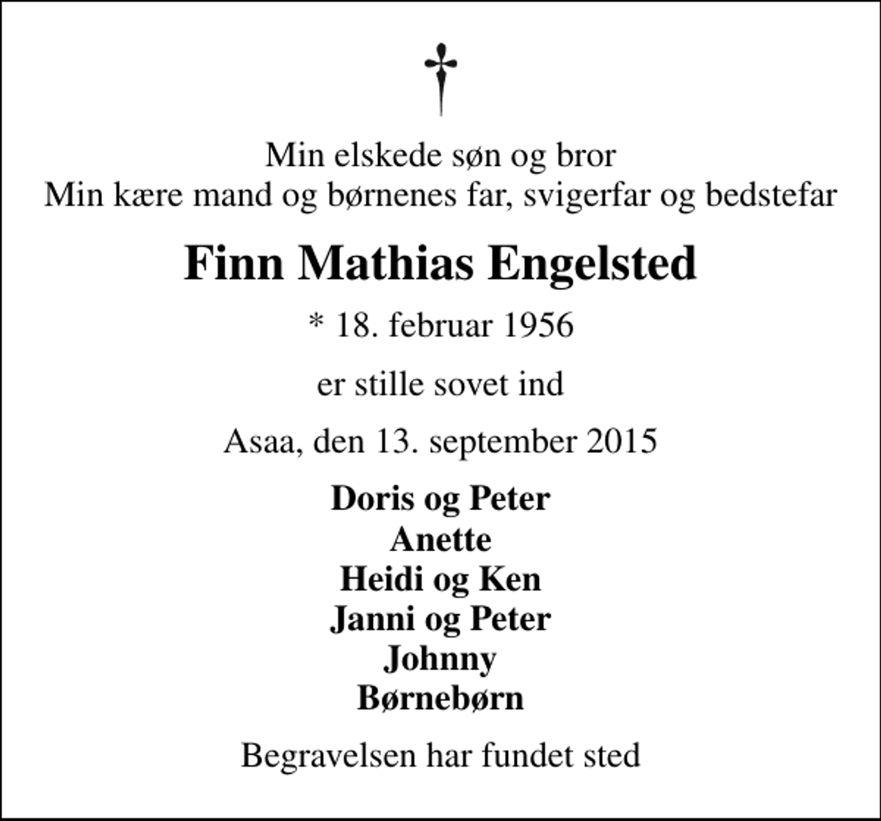 <p>Min elskede søn og bror Min kære mand og børnenes far, svigerfar og bedstefar<br />Finn Mathias Engelsted<br />* 18. februar 1956<br />er stille sovet ind<br />Asaa, den 13. september 2015<br />Doris og Peter Anette Heidi og Ken Janni og Peter Johnny Børnebørn<br />Begravelsen har fundet sted</p>