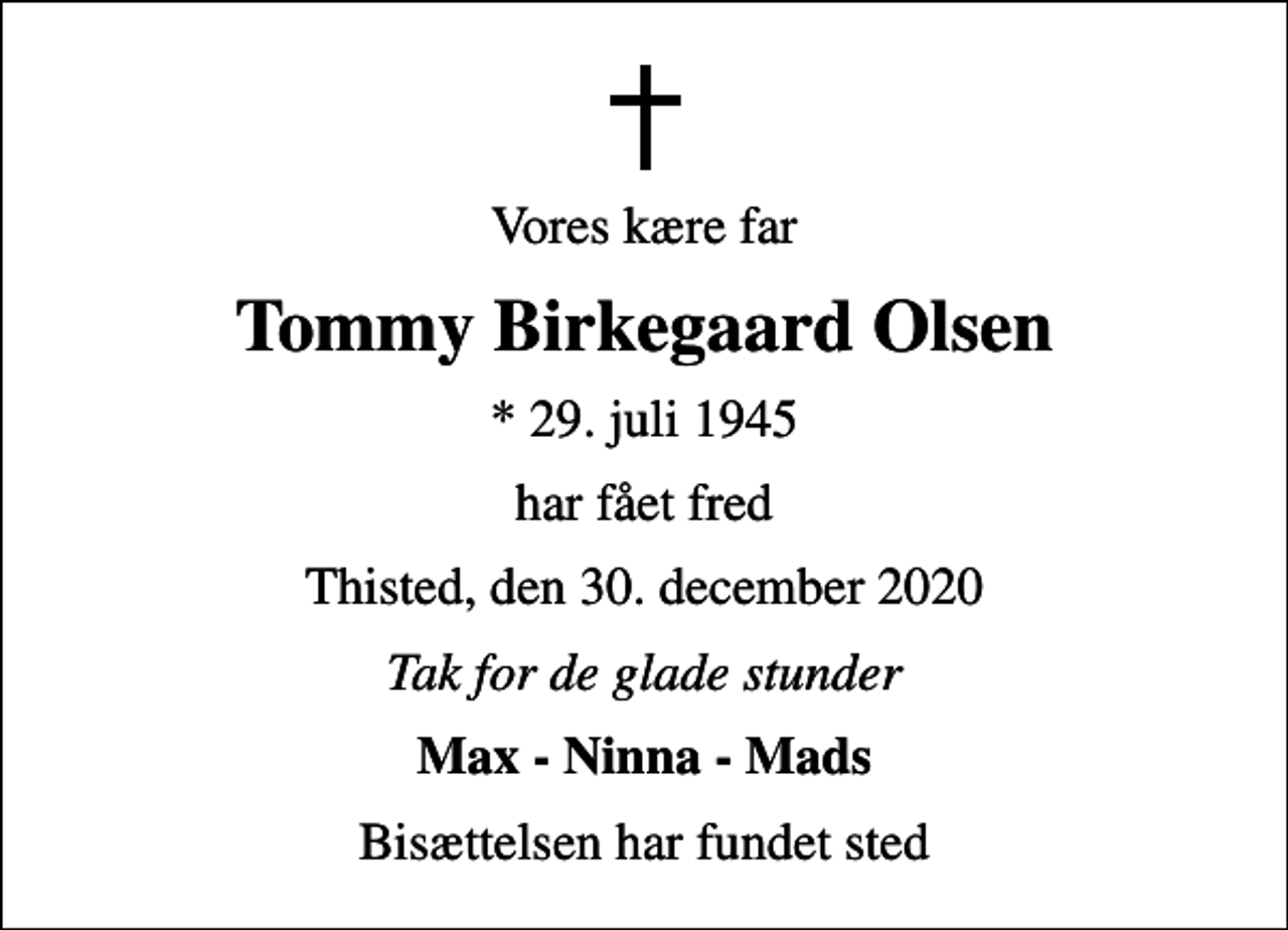 <p>Vores kære far<br />Tommy Birkegaard Olsen<br />* 29. juli 1945<br />har fået fred<br />Thisted, den 30. december 2020<br />Tak for de glade stunder<br />Max - Ninna - Mads<br />Bisættelsen har fundet sted</p>
