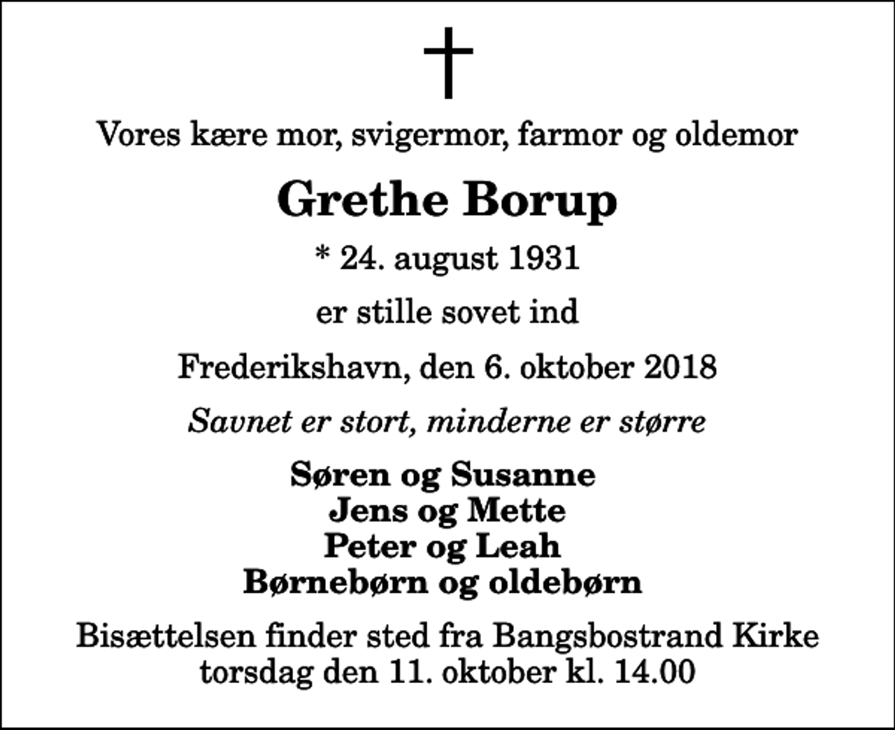 <p>Vores kære mor, svigermor, farmor og oldemor<br />Grethe Borup<br />* 24. august 1931<br />er stille sovet ind<br />Frederikshavn, den 6. oktober 2018<br />Savnet er stort, minderne er større<br />Søren og Susanne Jens og Mette Peter og Leah Børnebørn og oldebørn<br />Bisættelsen finder sted fra Bangsbostrand Kirke torsdag den 11. oktober kl. 14.00</p>