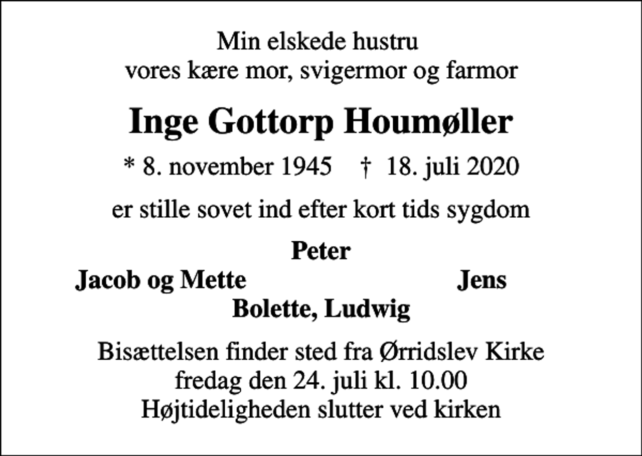 <p>Min elskede hustru vores kære mor, svigermor og farmor<br />Inge Gottorp Houmøller<br />* 8. november 1945 ✝ 18. juli 2020<br />er stille sovet ind efter kort tids sygdom<br />Peter<br />Jacob og Mette<br />Jens<br />Bisættelsen finder sted fra Ørridslev Kirke fredag den 24. juli kl. 10.00 Højtideligheden slutter ved kirken</p>