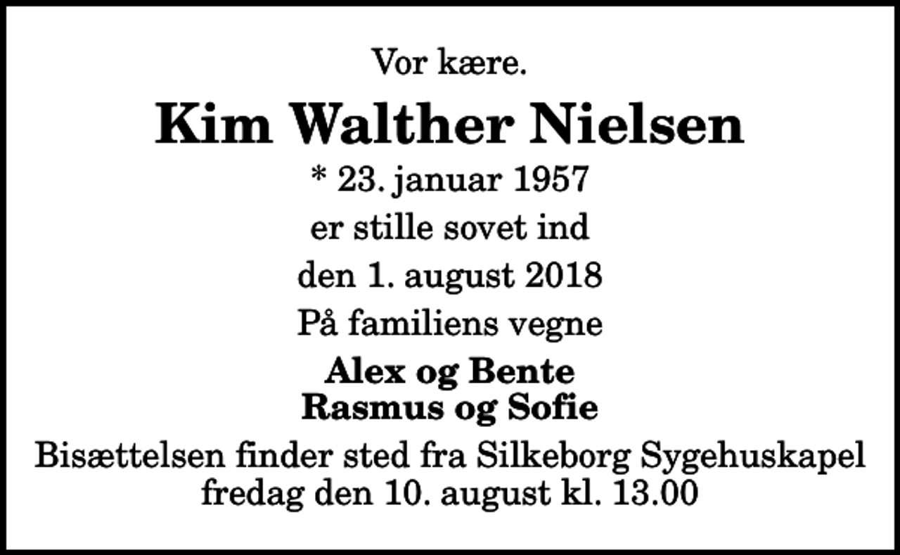 <p>Vor kære.<br />Kim Walther Nielsen<br />* 23. januar 1957<br />er stille sovet ind<br />den 1. august 2018<br />På familiens vegne<br />Alex og Bente Rasmus og Sofie<br />Bisættelsen finder sted fra Silkeborg Sygehuskapel fredag den 10. august kl. 13.00</p>