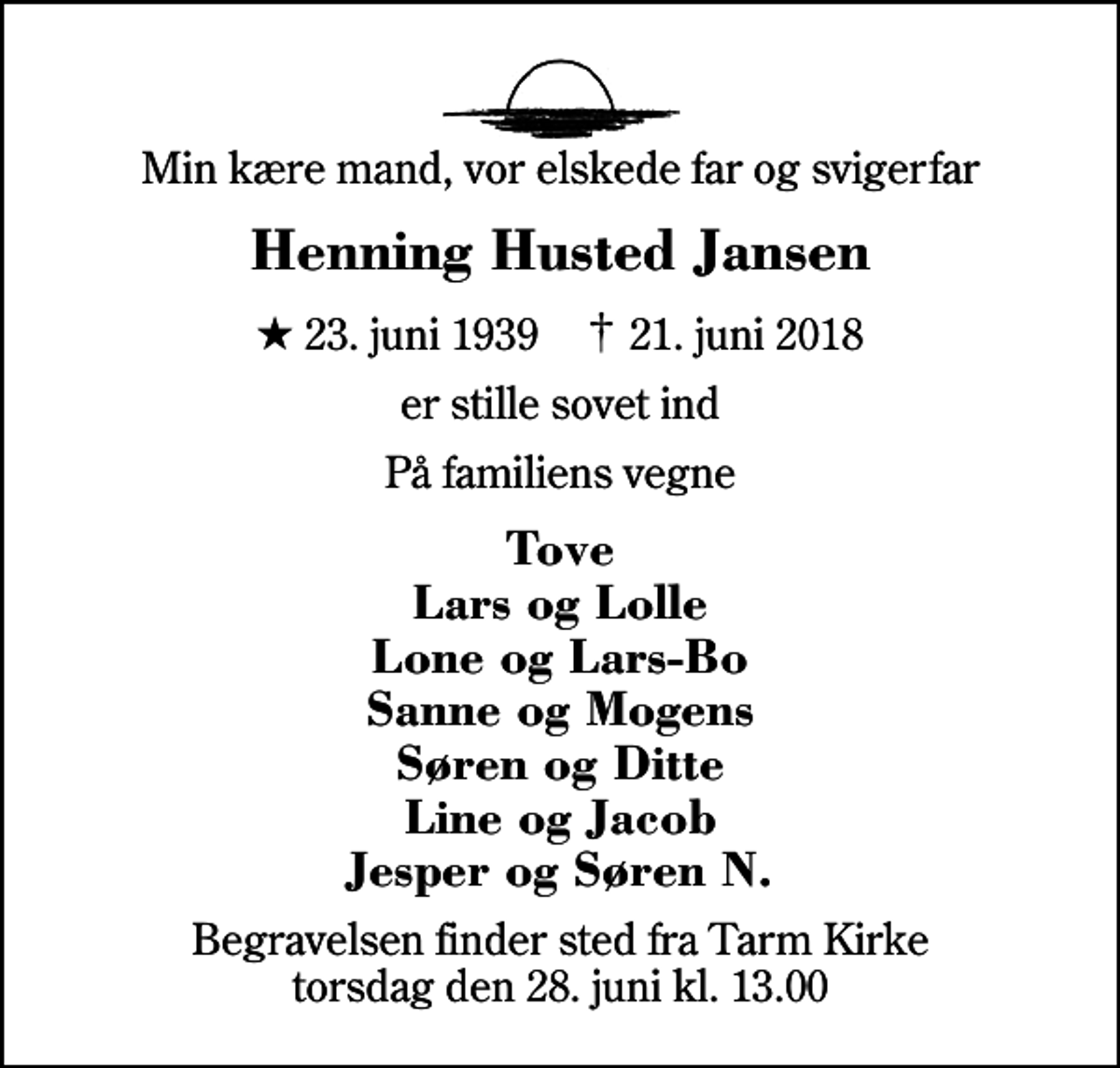 <p>Min kære mand, vor elskede far og svigerfar<br />Henning Husted Jansen<br />* 23. juni 1939 ✝ 21. juni 2018<br />er stille sovet ind<br />På familiens vegne<br />Tove Lars og Lolle Lone og Lars-Bo Sanne og Mogens Søren og Ditte Line og Jacob Jesper og Søren N.<br />Begravelsen finder sted fra Tarm Kirke torsdag den 28. juni kl. 13.00</p>