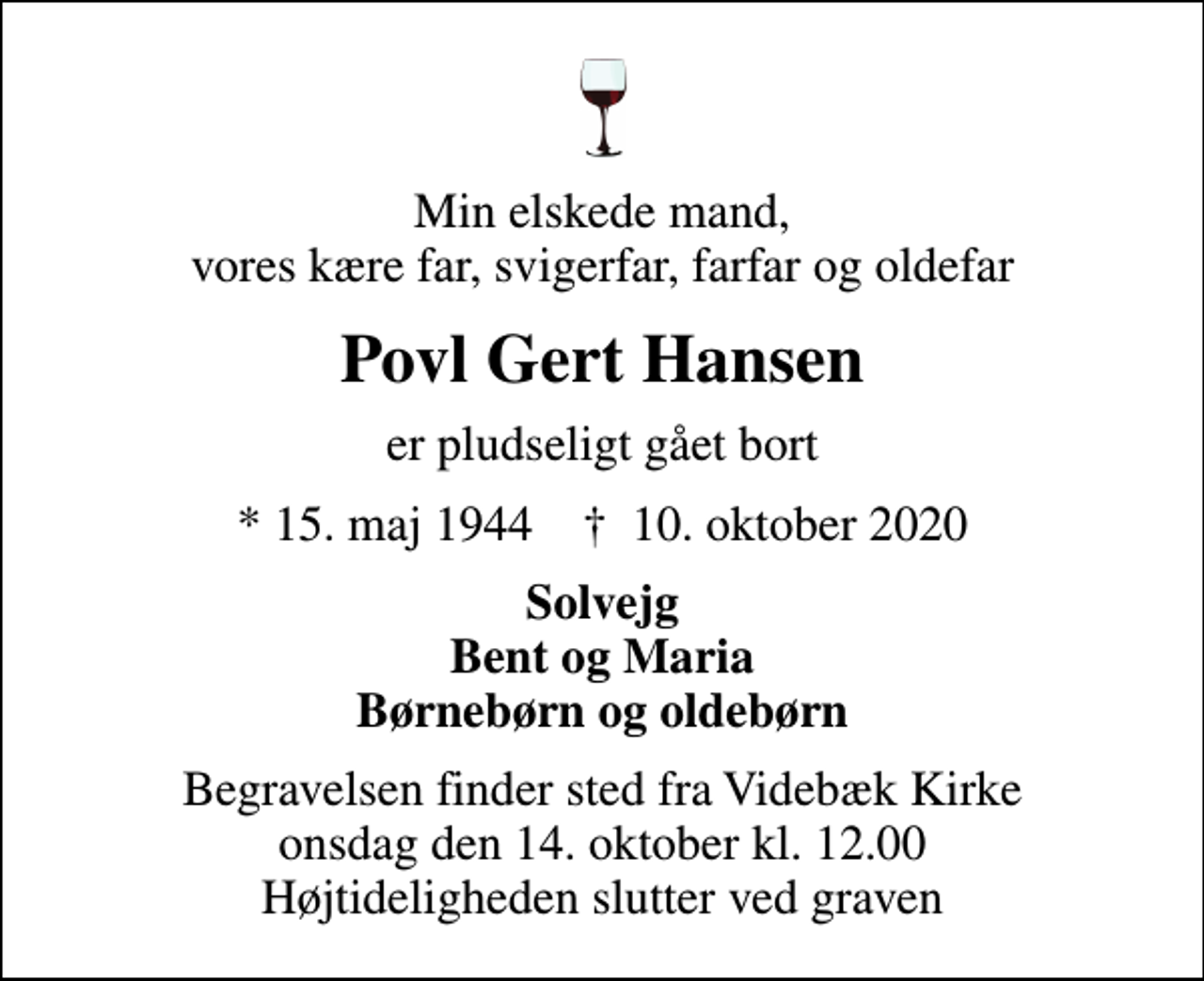 <p>Min elskede mand, vores kære far, svigerfar, farfar og oldefar<br />Povl Gert Hansen<br />er pludseligt gået bort<br />* 15. maj 1944 ✝ 10. oktober 2020<br />Solvejg Bent og Maria Børnebørn og oldebørn<br />Begravelsen finder sted fra Videbæk Kirke onsdag den 14. oktober kl. 12.00 Højtideligheden slutter ved graven</p>