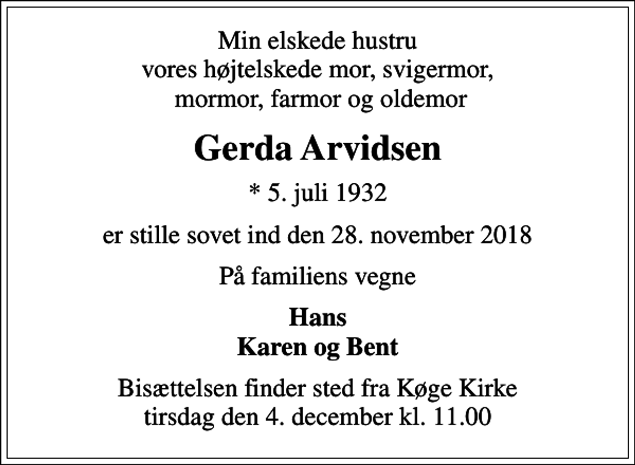 <p>Min elskede hustru vores højtelskede mor, svigermor, mormor, farmor og oldemor<br />Gerda Arvidsen<br />* 5. juli 1932<br />er stille sovet ind den 28. november 2018<br />På familiens vegne<br />Hans Karen og Bent<br />Bisættelsen finder sted fra Køge Kirke tirsdag den 4. december kl. 11.00</p>