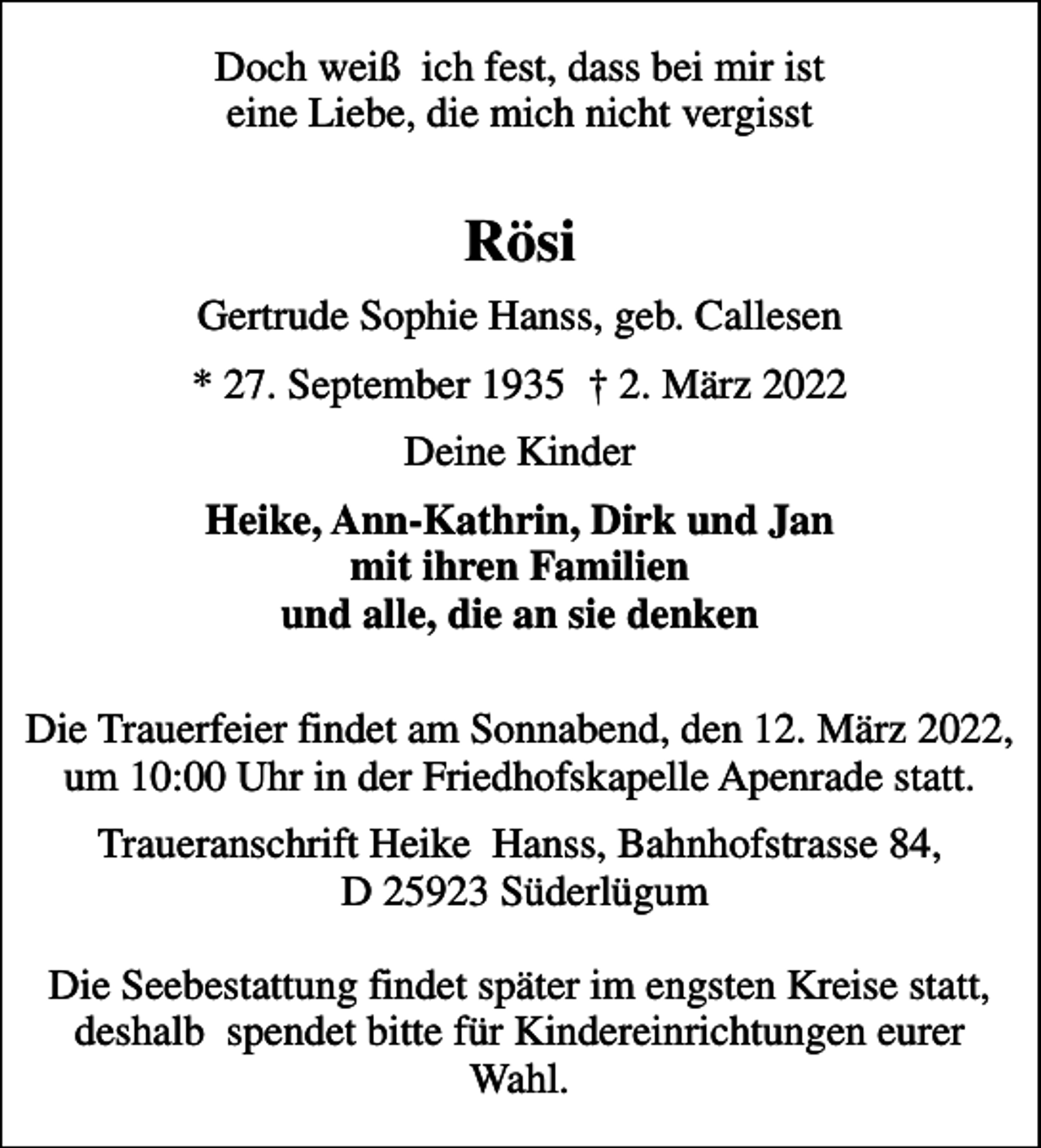<p>Doch weiß ich fest, dass bei mir ist eine Liebe, die mich nicht vergisst<br />Rösi<br />Gertrude Sophie Hanss, geb. Callesen<br />* 27. September 1935 2. März 2022<br />Deine Kinder<br />Heike, Ann-Kathrin, Dirk und Jan mit ihren Familien und alle, die an sie denken<br />Die Trauerfeier findet am Sonnabend, den 12. März 2022, um 10:00 Uhr in der Friedhofskapelle Apenrade statt.<br />Traueranschrift Heike Hanss, Bahnhofstrasse 84, D 25923 Süderlügum Die Seebestattung findet später im engsten Kreise statt, deshalb spendet bitte für Kindereinrichtungen eurer Wahl.</p>