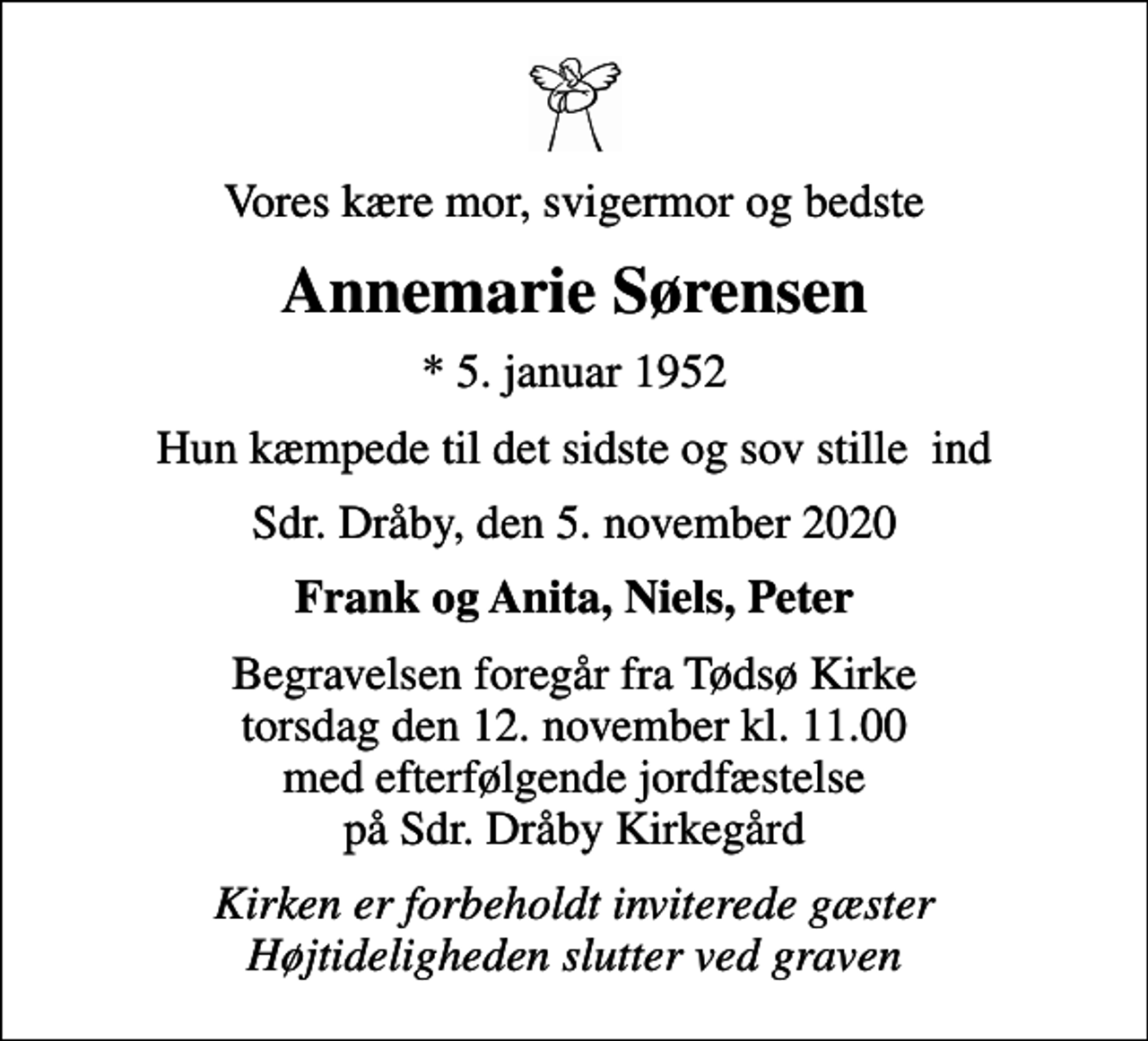 <p>Vores kære mor, svigermor og bedste<br />Annemarie Sørensen<br />* 5. januar 1952<br />Hun kæmpede til det sidste og sov stille ind<br />Sdr. Dråby, den 5. november 2020<br />Frank og Anita, Niels, Peter<br />Begravelsen foregår fra Tødsø Kirke torsdag den 12. november kl. 11.00 med efterfølgende jordfæstelse på Sdr. Dråby Kirkegård<br />Kirken er forbeholdt inviterede gæster Højtideligheden slutter ved graven</p>