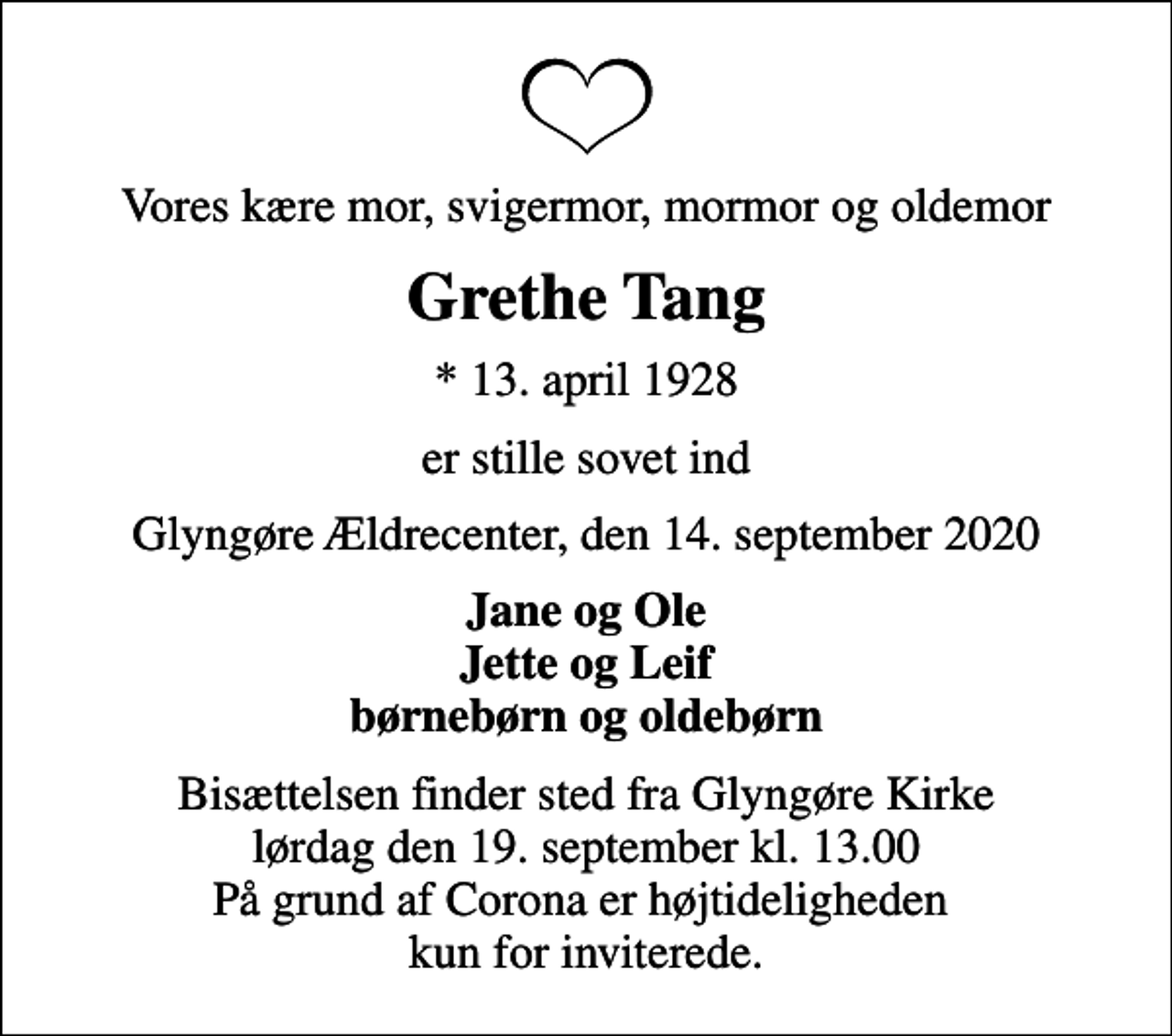 <p>Vores kære mor, svigermor, mormor og oldemor<br />Grethe Tang<br />* 13. april 1928<br />er stille sovet ind<br />Glyngøre Ældrecenter, den 14. september 2020<br />Jane og Ole Jette og Leif børnebørn og oldebørn<br />Bisættelsen finder sted fra Glyngøre Kirke lørdag den 19. september kl. 13.00 På grund af Corona er højtideligheden kun for inviterede.</p>