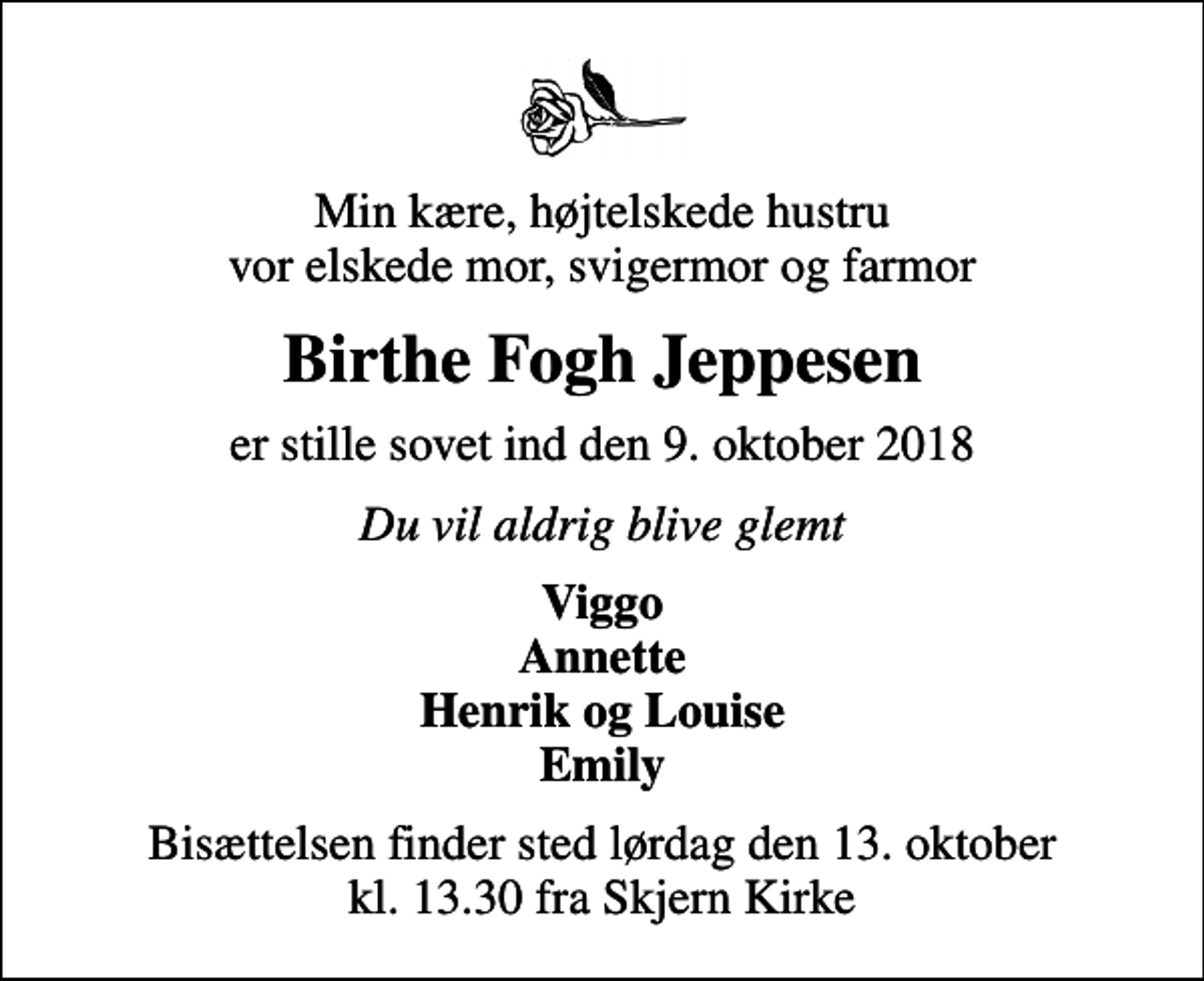 <p>Min kære, højtelskede hustru vor elskede mor, svigermor og farmor<br />Birthe Fogh Jeppesen<br />er stille sovet ind den 9. oktober 2018<br />Du vil aldrig blive glemt<br />Viggo Annette Henrik og Louise Emily<br />Bisættelsen finder sted lørdag den 13. oktober kl. 13.30 fra Skjern Kirke</p>