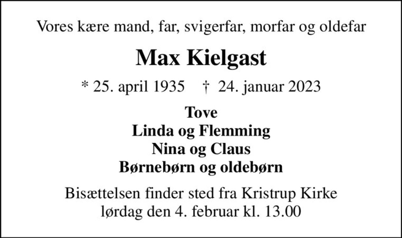 Vores kære mand, far, svigerfar, morfar og oldefar
Max Kielgast
* 25. april 1935    ✝ 24. januar 2023
Tove Linda og Flemming Nina og Claus Børnebørn og oldebørn
Bisættelsen finder sted fra Kristrup Kirke  lørdag den 4. februar kl. 13.00