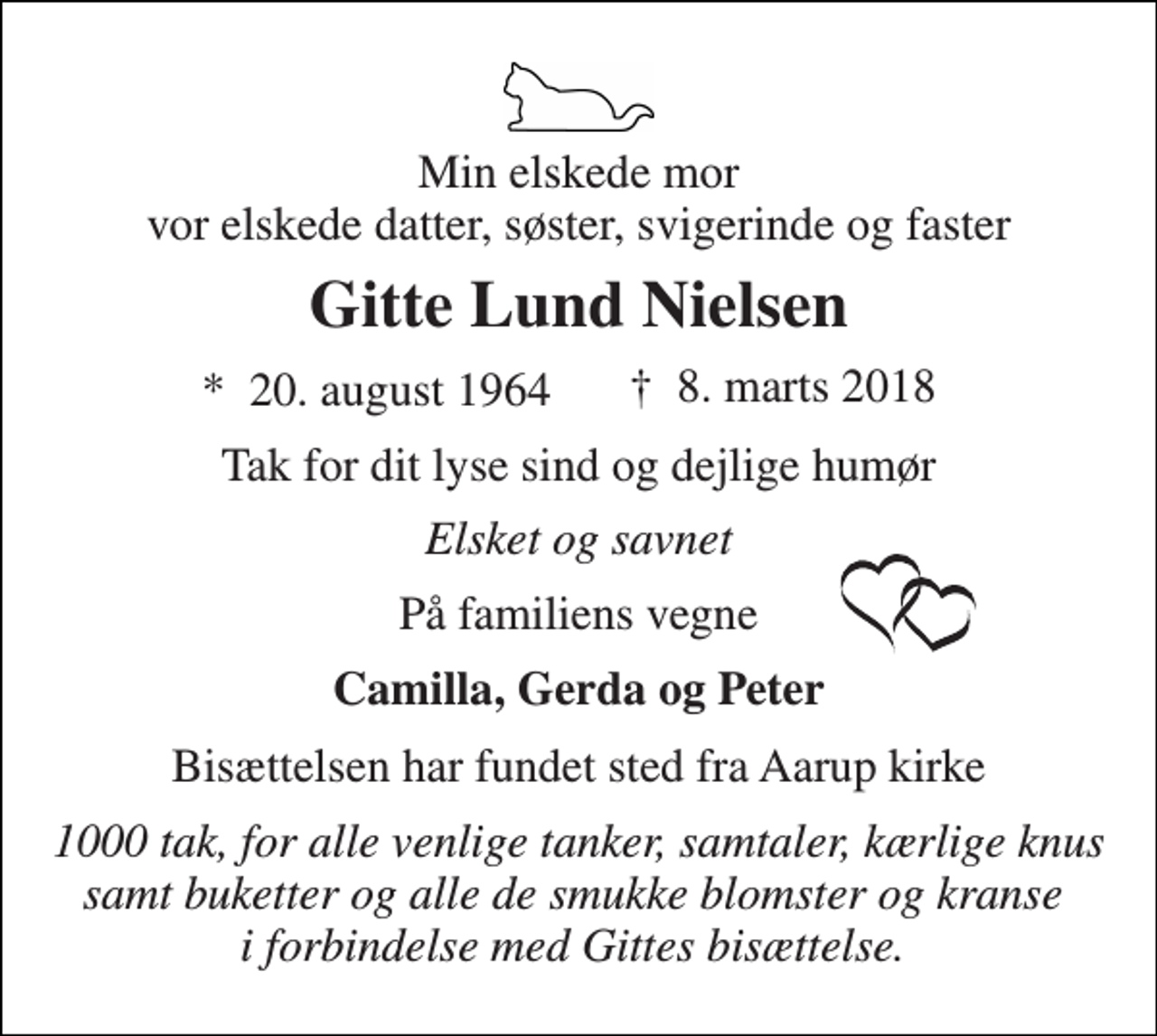 <p>Min elskede mor vor elskede datter, søster, svigerinde og faster<br />Gitte Lund Nielsen<br />*​ 20. august 1964<br />Tak for dit lyse sind og dejlige humør<br />Elsket og savnet<br />På familiens vegne<br />Camilla, Gerda og Peter<br />Bisættelsen har fundet sted fra Aarup kirke<br />1000 tak, for alle venlige tanker, samtaler, kærlige knus samt buketter og alle de smukke blomster og kranse i forbindelse med Gittes bisættelse.<br />†​ 8. marts 2018​</p>