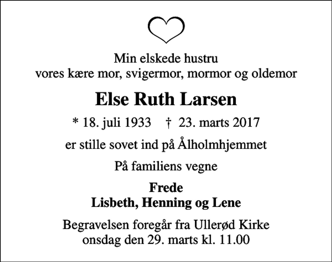 <p>Min elskede hustru vores kære mor, svigermor, mormor og oldemor<br />Else Ruth Larsen<br />* 18. juli 1933 ✝ 23. marts 2017<br />er stille sovet ind på Ålholmhjemmet<br />På familiens vegne<br />Frede Lisbeth, Henning og Lene<br />Begravelsen foregår fra Ullerød Kirke onsdag den 29. marts kl. 11.00</p>