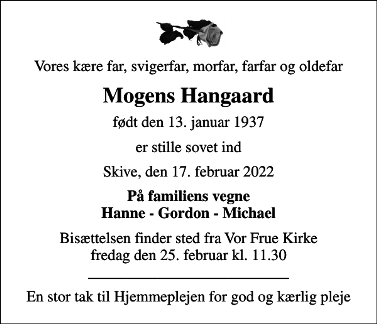 <p>Vores kære far, svigerfar, morfar, farfar og oldefar<br />Mogens Hangaard<br />født den 13. januar 1937<br />er stille sovet ind<br />Skive, den 17. februar 2022<br />På familiens vegne Hanne - Gordon - Michael<br />Bisættelsen finder sted fra Vor Frue Kirke fredag den 25. februar kl. 11.30 __________________________<br />En stor tak til Hjemmeplejen for god og kærlig pleje</p>