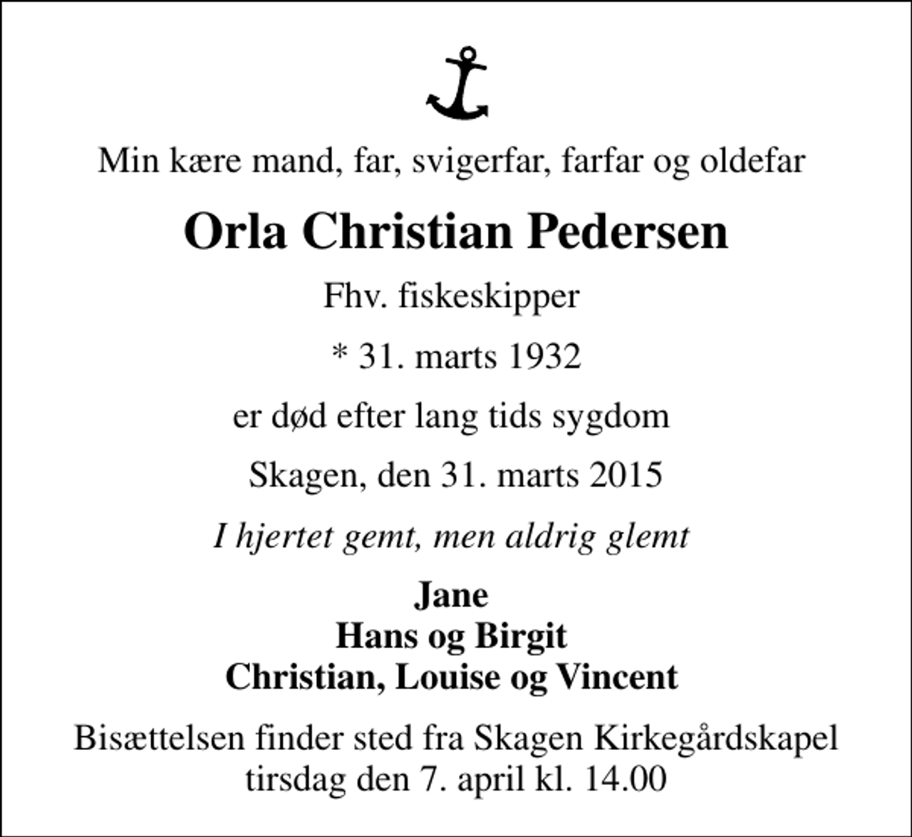 <p>Min kære mand, far, svigerfar, farfar og oldefar<br />Orla Christian Pedersen<br />Fhv. fiskeskipper<br />* 31. marts 1932<br />er død efter lang tids sygdom<br />Skagen, den 31. marts 2015<br />I hjertet gemt, men aldrig glemt<br />Jane Hans og Birgit Christian, Louise og Vincent<br />Bisættelsen finder sted fra Skagen Kirkegårdskapel tirsdag den 7. april kl. 14.00</p>