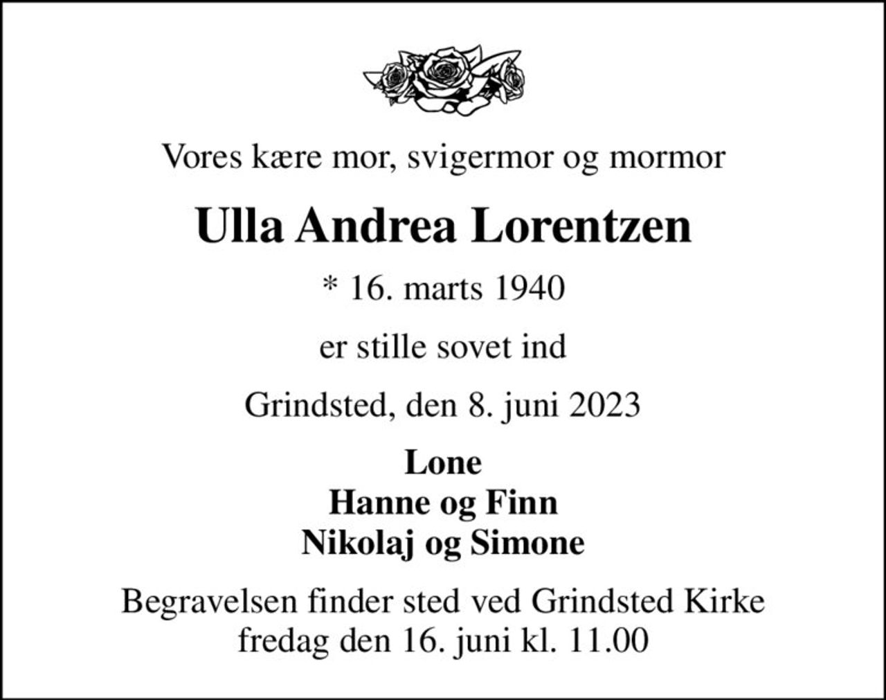 Vores kære mor, svigermor og mormor
Ulla Andrea Lorentzen
* 16. marts 1940
er stille sovet ind
Grindsted, den 8. juni 2023
Lone Hanne og Finn Nikolaj og Simone
Begravelsen finder sted ved Grindsted Kirke  fredag den 16. juni kl. 11.00