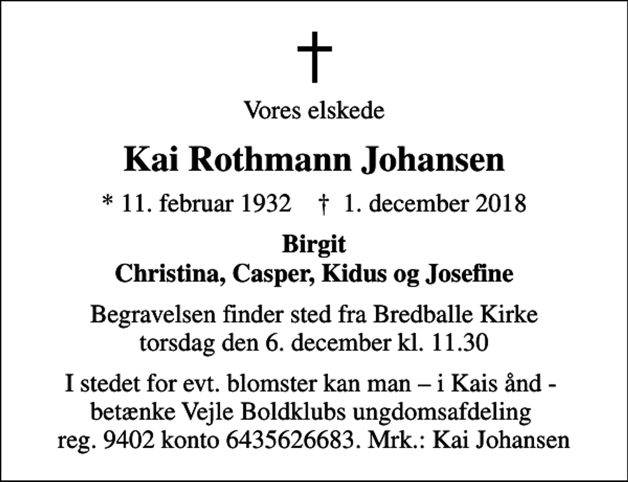<p>Vores elskede<br />Kai Rothmann Johansen<br />* 11. februar 1932 ✝ 1. december 2018<br />Birgit Christina, Casper, Kidus og Josefine<br />Begravelsen finder sted fra Bredballe Kirke torsdag den 6. december kl. 11.30<br />I stedet for evt. blomster kan man i Kais ånd - betænke Vejle Boldklubs ungdomsafdeling reg. 9402 konto 6435626683. Mrk.: Kai Johansen</p>
