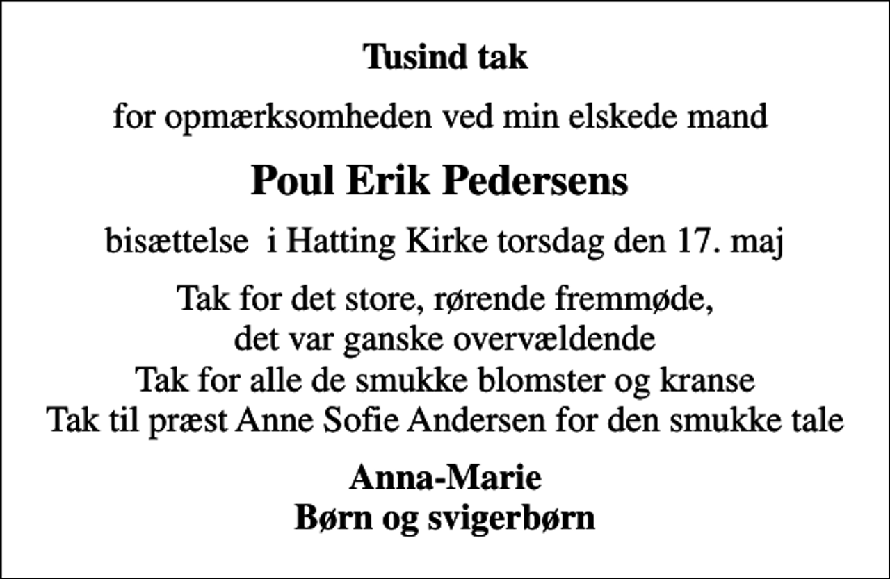 <p>Tusind tak<br />for opmærksomheden ved min elskede mand<br />Poul Erik Pedersens<br />bisættelse i Hatting Kirke torsdag den 17. maj<br />Tak for det store, rørende fremmøde, det var ganske overvældende Tak for alle de smukke blomster og kranse Tak til præst Anne Sofie Andersen for den smukke tale<br />Anna-Marie Børn og svigerbørn</p>