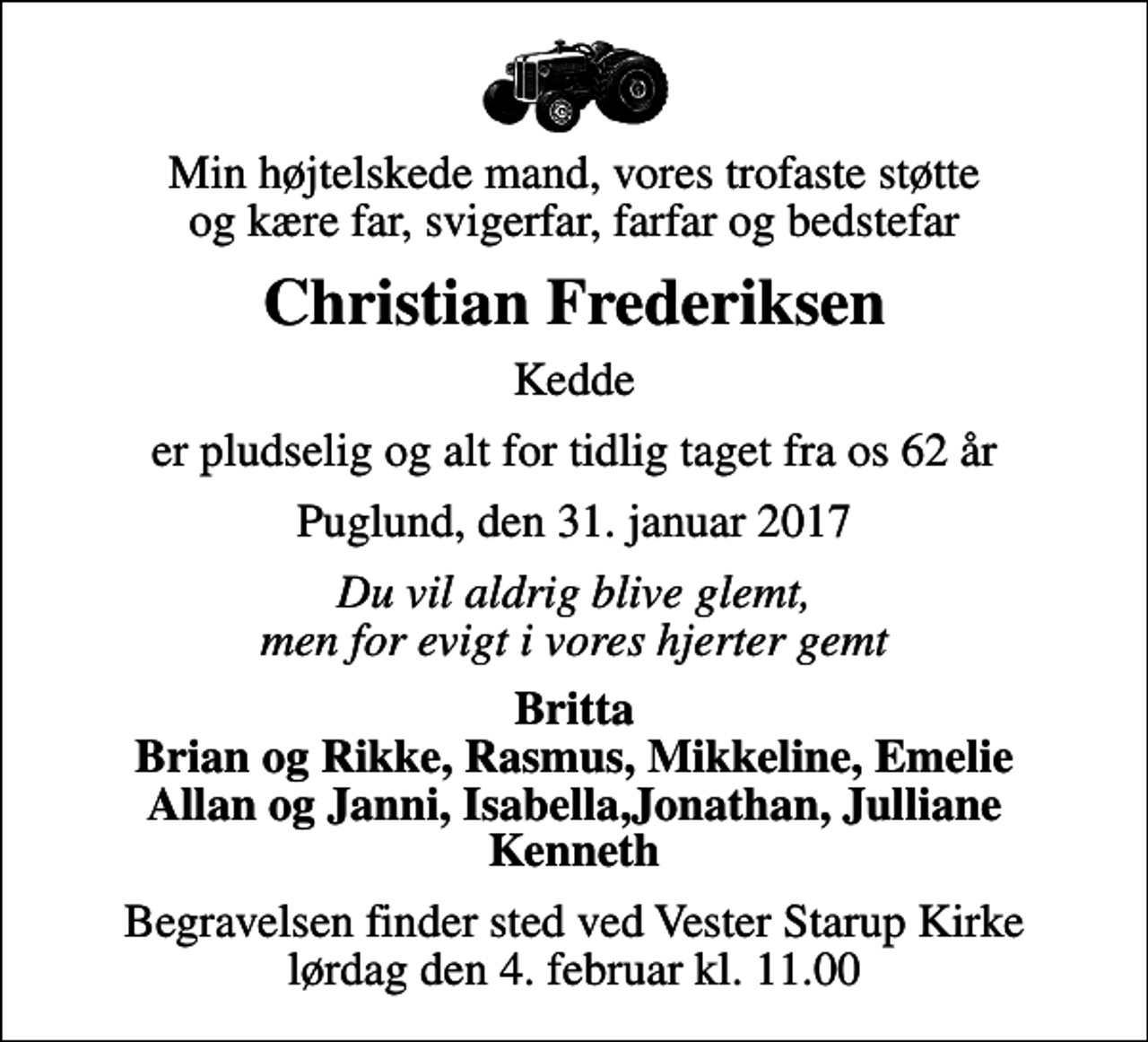 <p>Min højtelskede mand, vores trofaste støtte og kære far, svigerfar, farfar og bedstefar<br />Christian Frederiksen<br />Kedde<br />er pludselig og alt for tidlig taget fra os 62 år<br />Puglund, den 31. januar 2017<br />Du vil aldrig blive glemt, men for evigt i vores hjerter gemt<br />Britta Brian og Rikke, Rasmus, Mikkeline, Emelie Allan og Janni, Isabella,Jonathan, Julliane Kenneth<br />Begravelsen finder sted ved Vester Starup Kirke lørdag den 4. februar kl. 11.00</p>