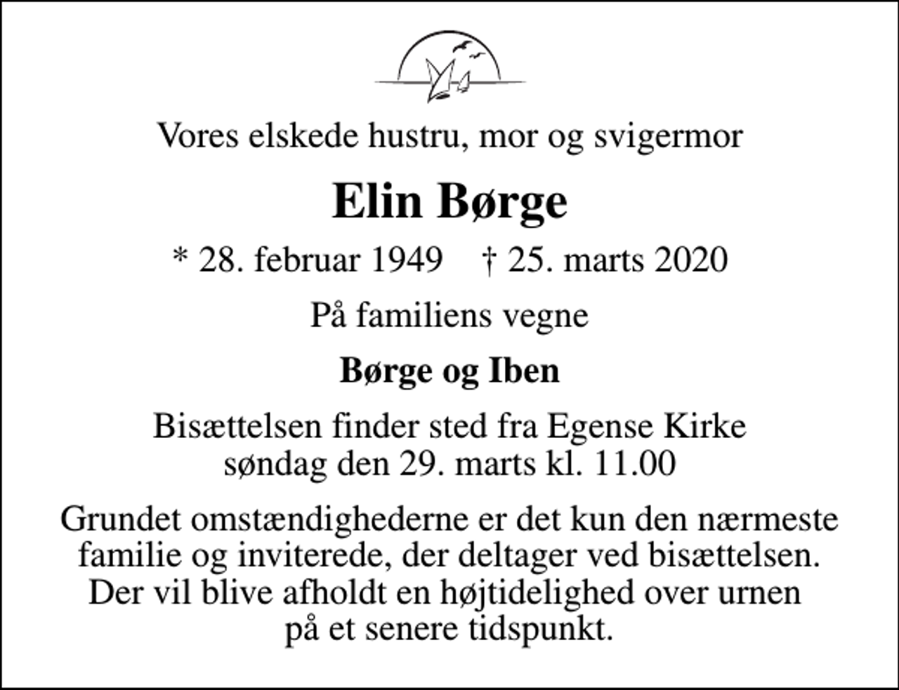 <p>Vores elskede hustru, mor og svigermor<br />Elin Børge<br />* 28. februar 1949 ✝ 25. marts 2020<br />På familiens vegne<br />Børge og Iben<br />Bisættelsen finder sted fra Egense Kirke søndag den 29. marts kl. 11.00<br />Grundet omstændighederne er det kun den nærmeste familie og inviterede, der deltager ved bisættelsen. Der vil blive afholdt en højtidelighed over urnen på et senere tidspunkt.</p>