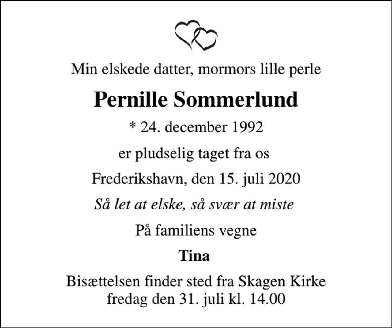 <p>Min elskede datter, mormors lille perle<br />Pernille Sommerlund<br />* 24. december 1992<br />er pludselig taget fra os<br />Frederikshavn, den 15. juli 2020<br />Så let at elske, så svær at miste<br />På familiens vegne<br />Tina<br />Bisættelsen finder sted fra Skagen Kirke fredag den 31. juli kl. 14.00</p>