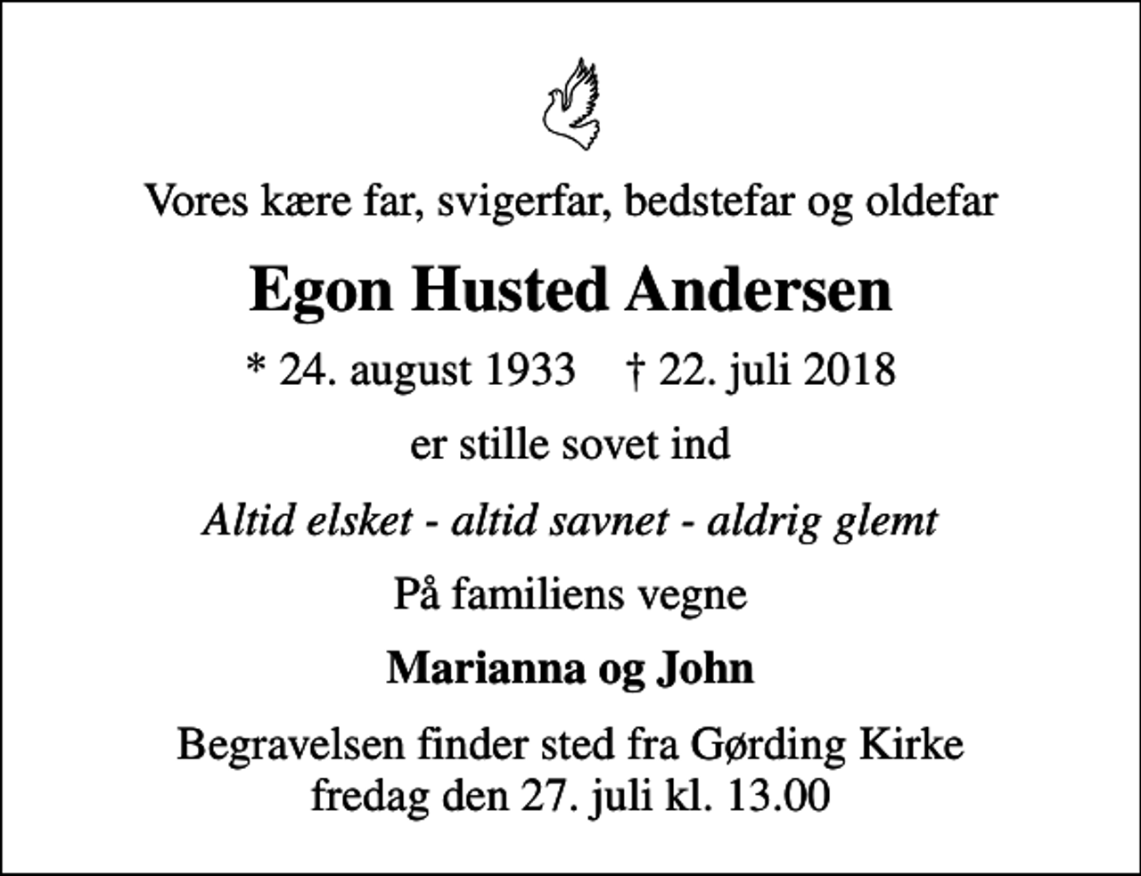 <p>Vores kære far, svigerfar, bedstefar og oldefar<br />Egon Husted Andersen<br />* 24. august 1933 ✝ 22. juli 2018<br />er stille sovet ind<br />Altid elsket - altid savnet - aldrig glemt<br />På familiens vegne<br />Marianna og John<br />Begravelsen finder sted fra Gørding Kirke fredag den 27. juli kl. 13.00</p>