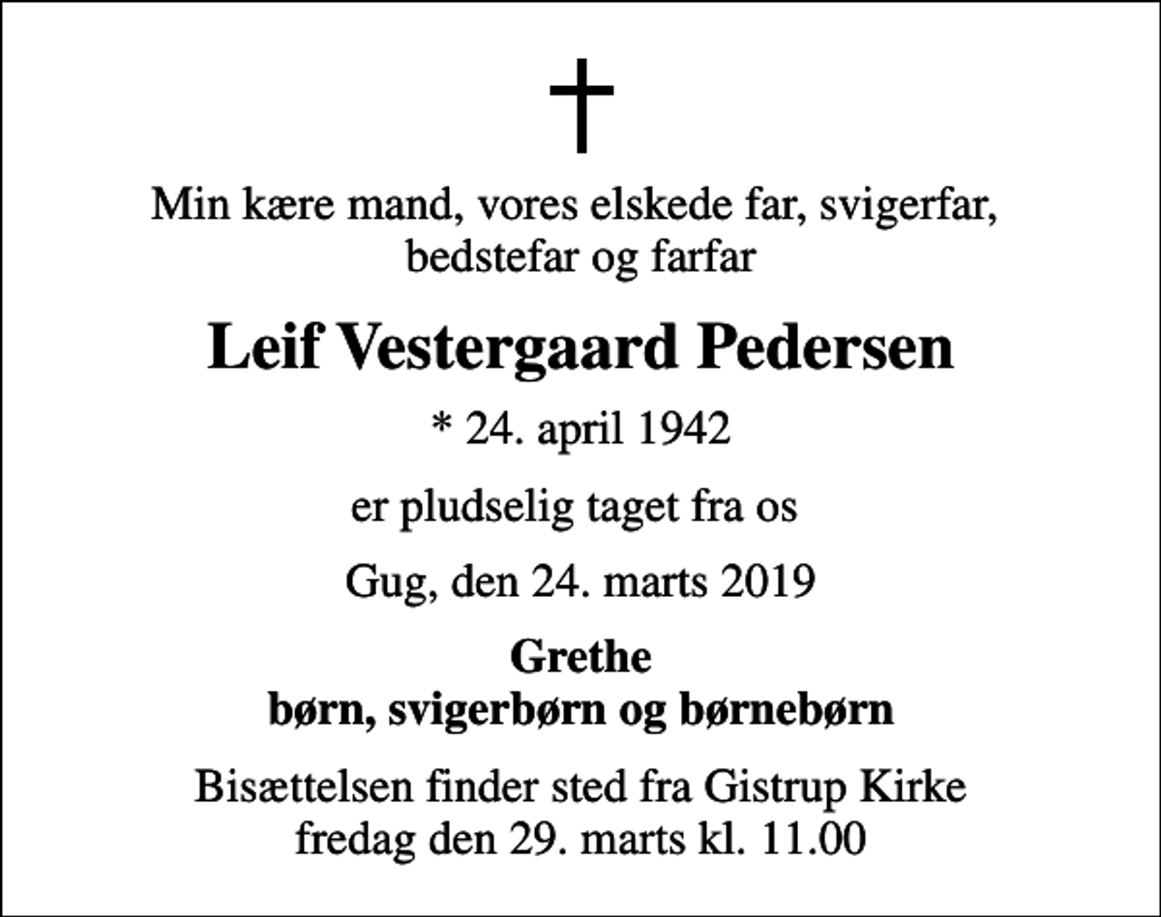 <p>Min kære mand, vores elskede far, svigerfar, bedstefar og farfar<br />Leif Vestergaard Pedersen<br />* 24. april 1942<br />er pludselig taget fra os<br />Gug, den 24. marts 2019<br />Grethe børn, svigerbørn og børnebørn<br />Bisættelsen finder sted fra Gistrup Kirke fredag den 29. marts kl. 11.00</p>
