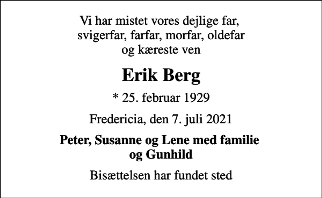 <p>Vi har mistet vores dejlige far, svigerfar, farfar, morfar, oldefar og kæreste ven<br />Erik Berg<br />* 25. februar 1929<br />Fredericia, den 7. juli 2021<br />Peter, Susanne og Lene med familie og Gunhild<br />Bisættelsen har fundet sted</p>