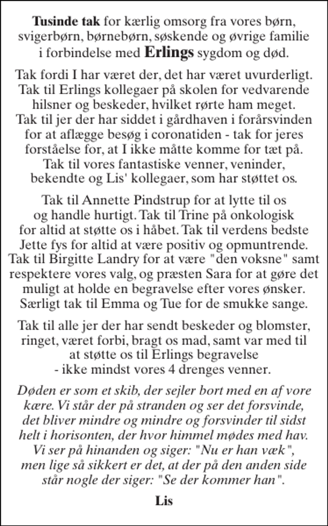 <p>Tusinde tak for kærlig omsorg fra vores børn, svigerbørn, børnebørn, søskende og øvrige familie i forbindelse med Erlings sygdom og død.<br />Tak fordi I har været der, det har været uvurderligt. Tak til Erlings kollegaer på skolen for vedvarende hilsner og beskeder, hvilket rørte ham meget. Tak til jer der har siddet i gårdhaven i forårsvinden for at aflægge besøg i coronatiden - tak for jeres forståelse for, at I ikke måtte komme for tæt på. Tak til vores fantastiske venner, veninder, bekendte og Lis' kollegaer, som har støttet os.<br />Tak til Annette Pindstrup for at lytte til os og handle hurtigt. Tak til Trine på onkologisk for altid at støtte os i håbet. Tak til verdens bedste Jette fys for altid at være positiv og opmuntrende. Tak til Birgitte Landry for at være "den voksne" samt respektere vores valg, og præsten Sara for at gøre det muligt at holde en begravelse efter vores ønsker. Særligt tak til Emma og Tue for de smukke sange.<br />Tak til alle jer der har sendt beskeder og blomster, ringet, været forbi, bragt os mad, samt var med til at støtte os til Erlings begravelse - ikke mindst vores 4 drenges venner.<br />Døden er som et skib, der sejler bort med en af vore kære. Vi står der på stranden og ser det forsvinde, det bliver mindre og mindre og forsvinder til sidst helt i horisonten, der hvor himmel mødes med hav. Vi ser på hinanden og siger: "Nu er han væk", men lige så sikkert er det, at der på den anden side står nogle der siger: "Se der kommer han".<br />Lis</p>