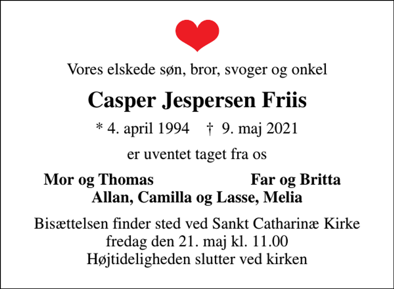 <p>Vores elskede søn, bror, svoger og onkel<br />Casper Jespersen Friis<br />* 4. april 1994 ✝ 9. maj 2021<br />er uventet taget fra os<br />Mor og Thomas<br />Far og Britta<br />Bisættelsen finder sted ved Sct. Catharinæ Kirke fredag den 21. maj kl. 11.00 Højtideligheden slutter ved kirken</p>