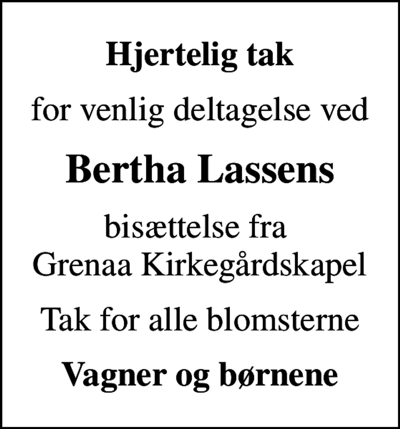 <p>Hjertelig tak<br />for venlig deltagelse ved<br />Bertha Lassens<br />bisættelse fra Grenaa Kirkegårdskapel<br />Tak for alle blomsterne<br />Vagner og børnene</p>