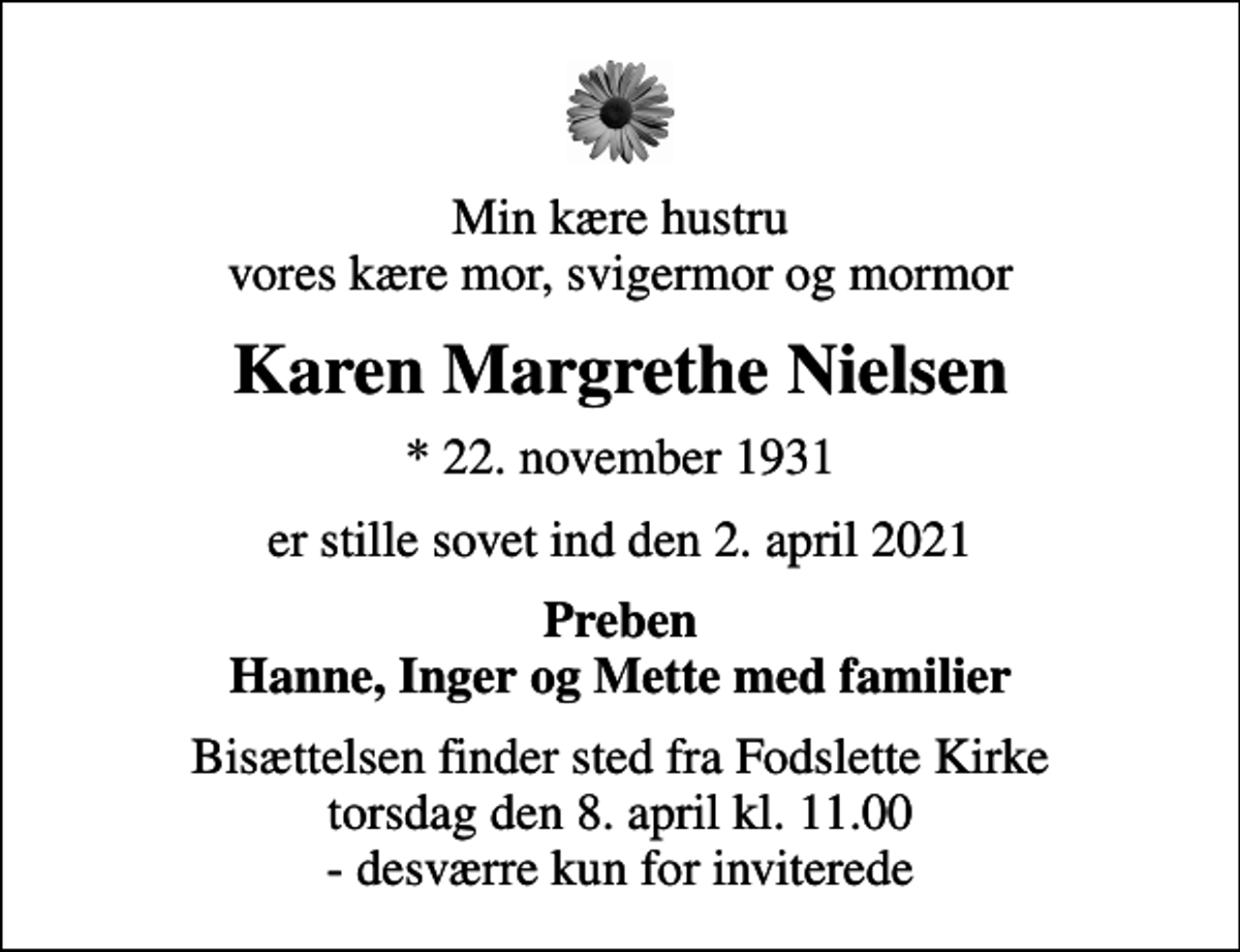 <p>Min kære hustru vores kære mor, svigermor og mormor<br />Karen Margrethe Nielsen<br />* 22. november 1931<br />er stille sovet ind den 2. april 2021<br />Preben Hanne, Inger og Mette med familier<br />Bisættelsen finder sted fra Fodslette Kirke torsdag den 8. april kl. 11.00 - desværre kun for inviterede</p>