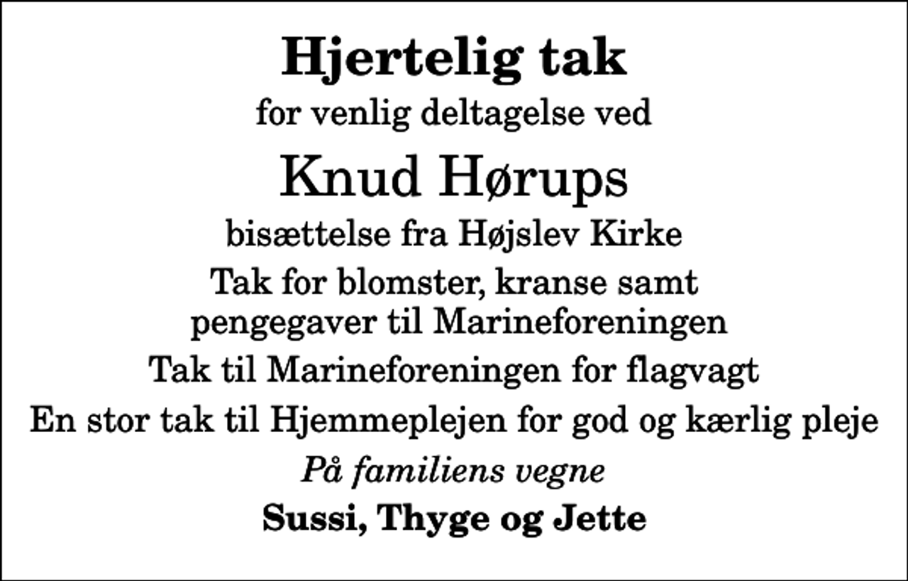 <p>Hjertelig tak<br />for venlig deltagelse ved<br />Knud Hørups<br />bisættelse fra Højslev Kirke<br />Tak for blomster, kranse samt pengegaver til Marineforeningen<br />Tak til Marineforeningen for flagvagt<br />En stor tak til Hjemmeplejen for god og kærlig pleje<br />På familiens vegne<br />Sussi, Thyge og Jette</p>