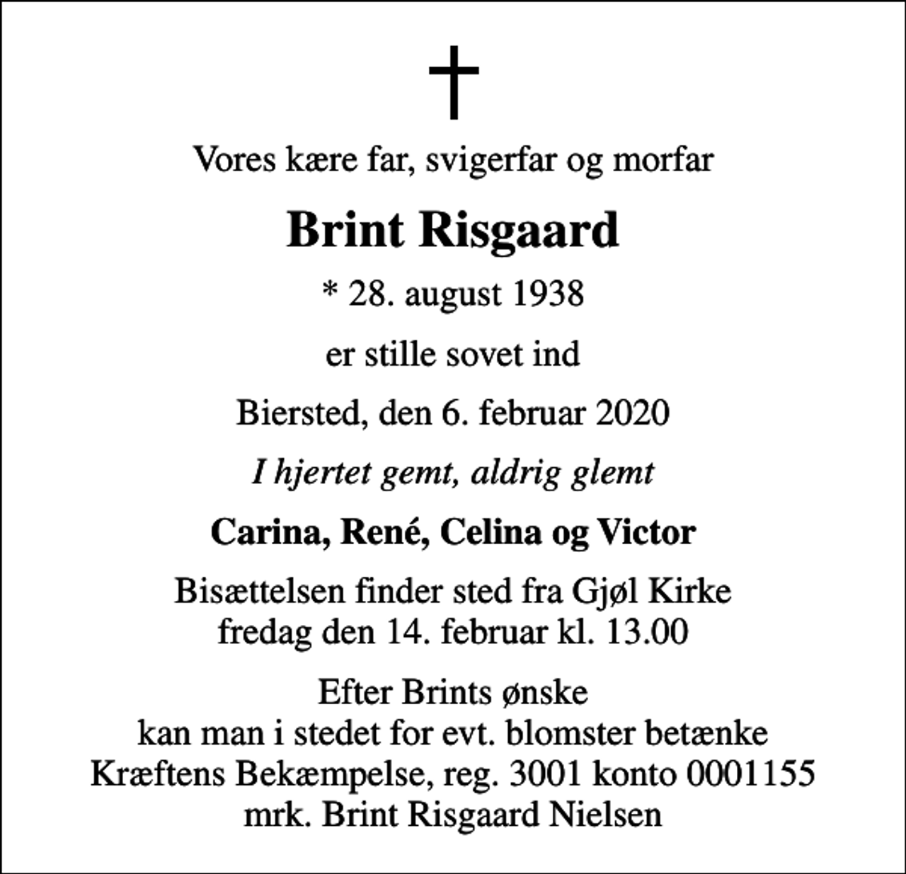 <p>Vores kære far, svigerfar og morfar<br />Brint Risgaard<br />* 28. august 1938<br />er stille sovet ind<br />Biersted, den 6. februar 2020<br />I hjertet gemt, aldrig glemt<br />Carina, René, Celina og Victor<br />Bisættelsen finder sted fra Gjøl Kirke fredag den 14. februar kl. 13.00<br />Efter Brints ønske kan man i stedet for evt. blomster betænke Kræftens Bekæmpelse, reg. 3001 konto 0001155 mrk. Brint Risgaard Nielsen<br />I stedet for evt. blomster kan man betænke<br />Kræftens Bekæmpelse reg.3001konto0001155mrk. Brint Risgaard<br />Nielsen</p>
