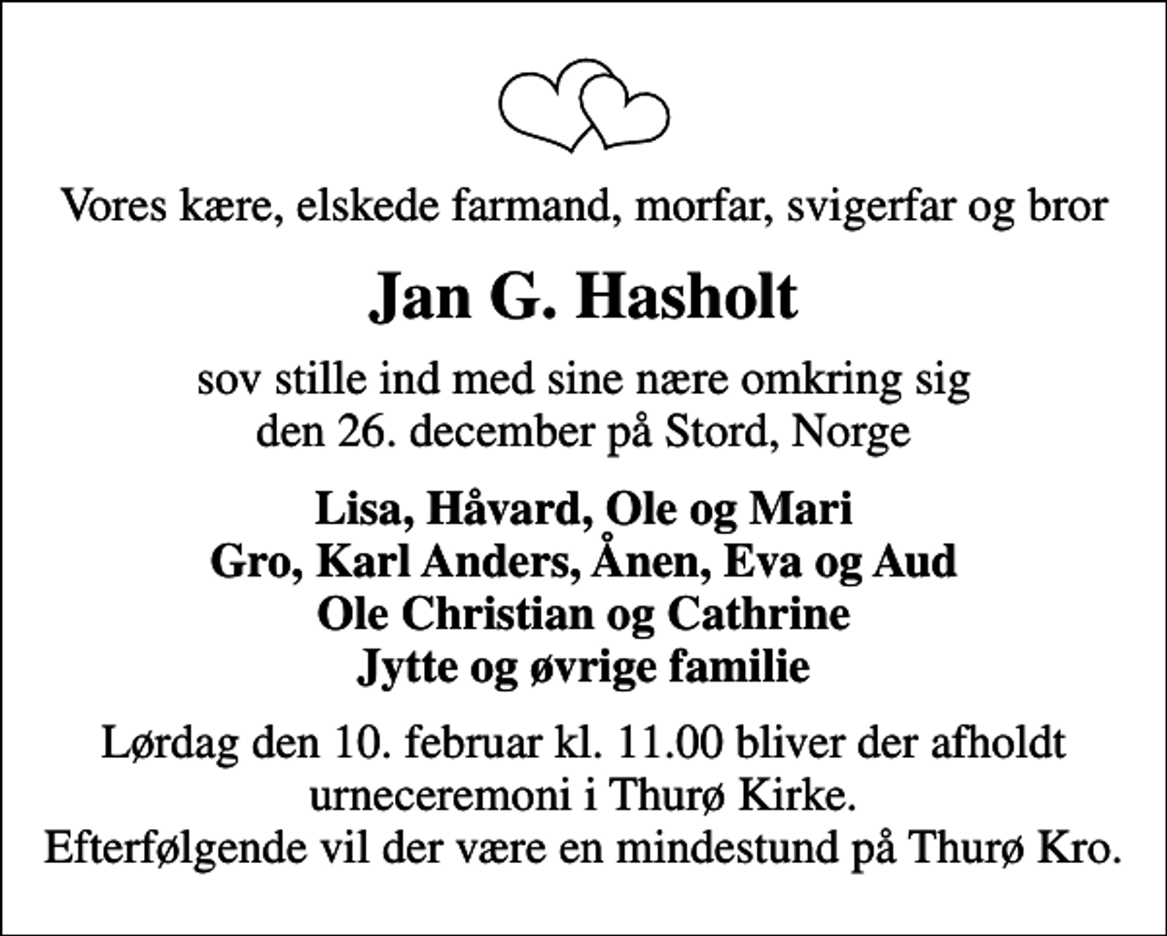<p>Vores kære, elskede farmand, morfar, svigerfar og bror<br />Jan G. Hasholt<br />sov stille ind med sine nære omkring sig den 26. december på Stord, Norge<br />Lisa, Håvard, Ole og Mari Gro, Karl Anders, Ånen, Eva og Aud Ole Christian og Cathrine Jytte og øvrige familie<br />Lørdag den 10. februar kl. 11.00 bliver der afholdt urneceremoni i Thurø Kirke. Efterfølgende vil der være en mindestund på Thurø Kro.</p>