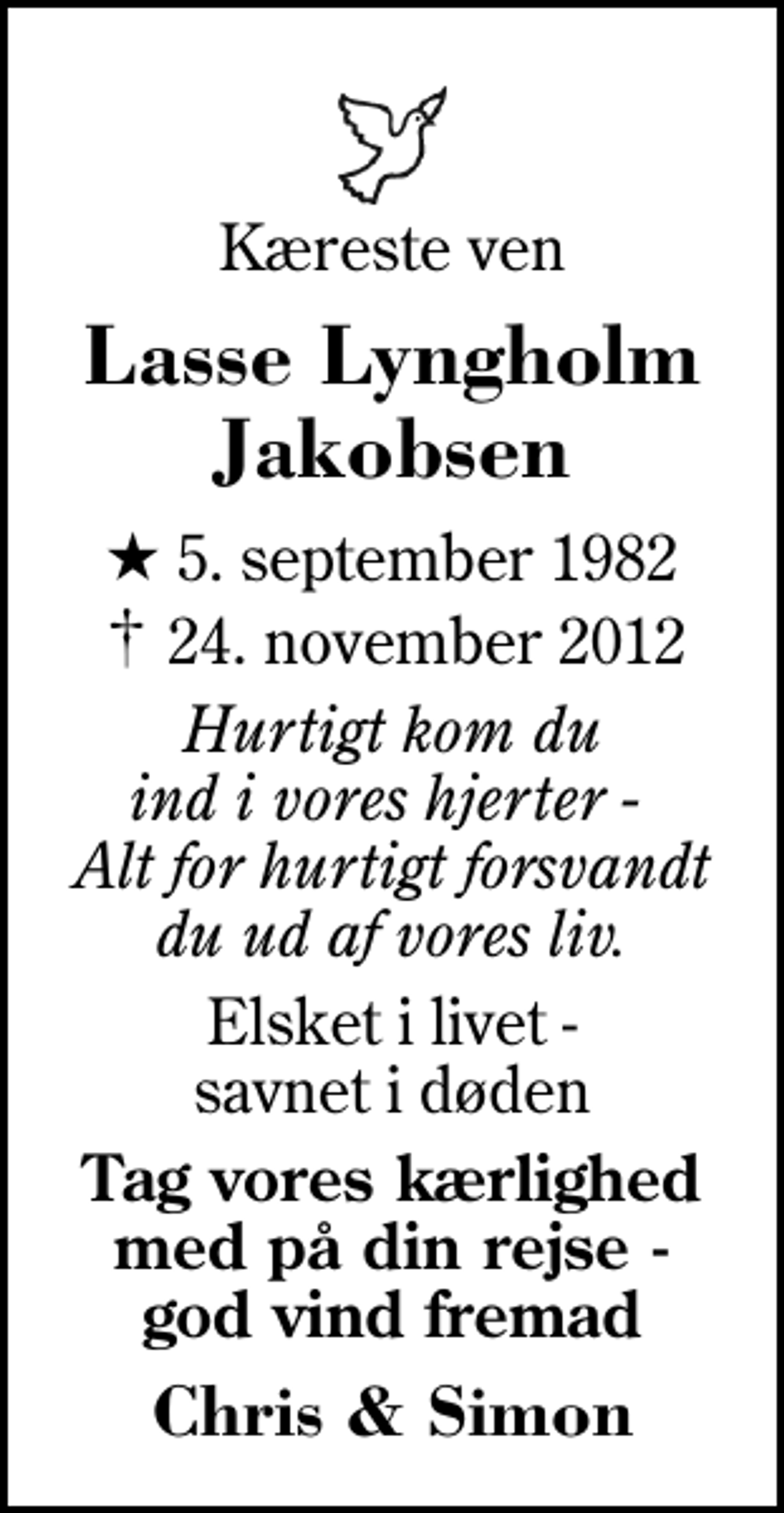 <p>Kæreste ven<br />Lasse Lyngholm Jakobsen<br />* 5. september 1982<br />✝ 24. november 2012<br />Hurtigt kom du ind i vores hjerter - Alt for hurtigt forsvandt du ud af vores liv.<br />Elsket i livet - savnet i døden<br />Tag vores kærlighed med på din rejse - god vind fremad<br />Chris &amp; Simon</p>