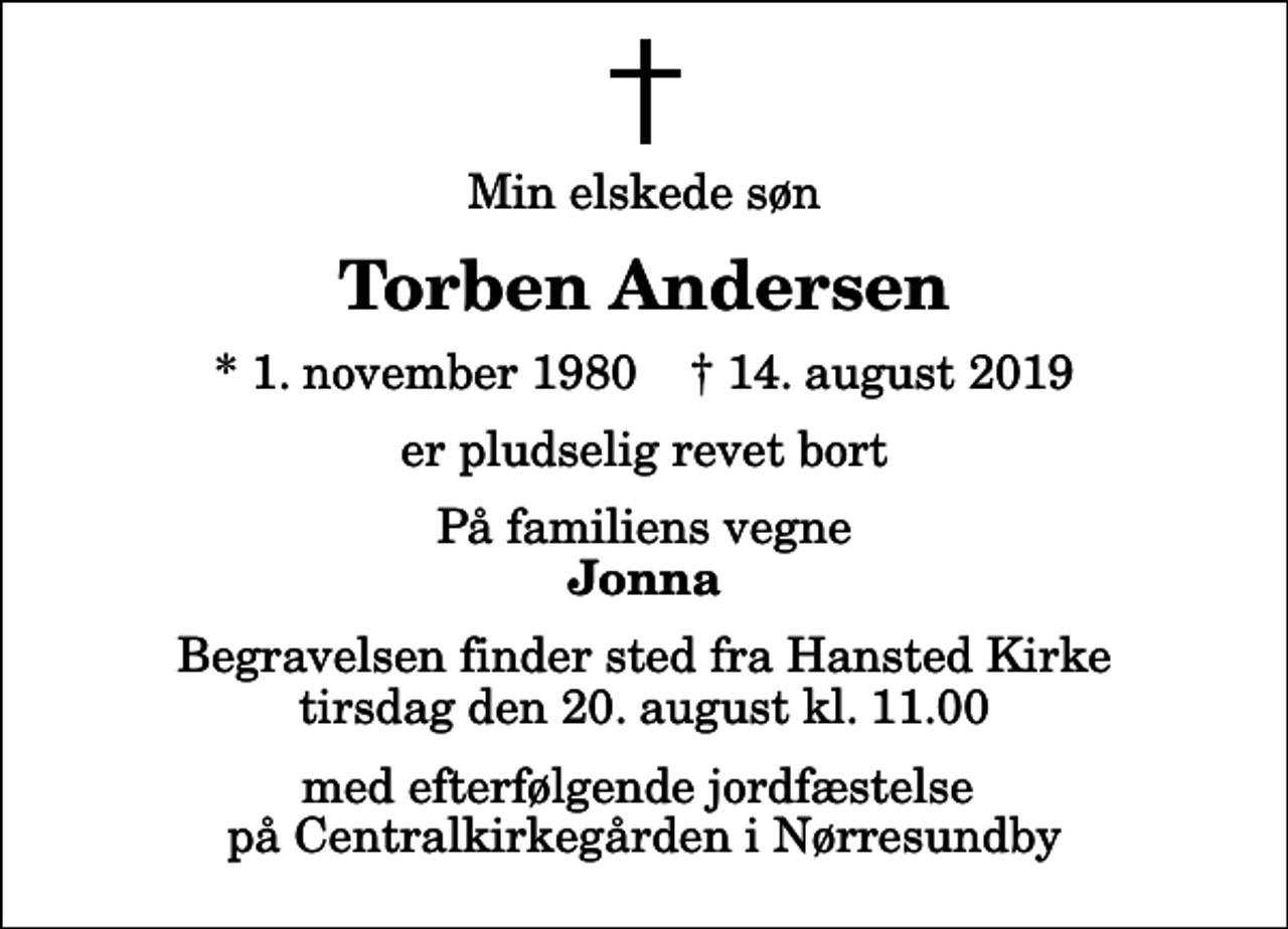 <p>Min elskede søn<br />Torben Andersen<br />* 1. november 1980 ✝ 14. august 2019<br />er pludselig revet bort<br />På familiens vegne<br />Jonna<br />Begravelsen finder sted fra Hansted Kirke tirsdag den 20. august kl. 11.00 med efterfølgende jordfæstelse på Centralkirkegården i Nørresundby</p>