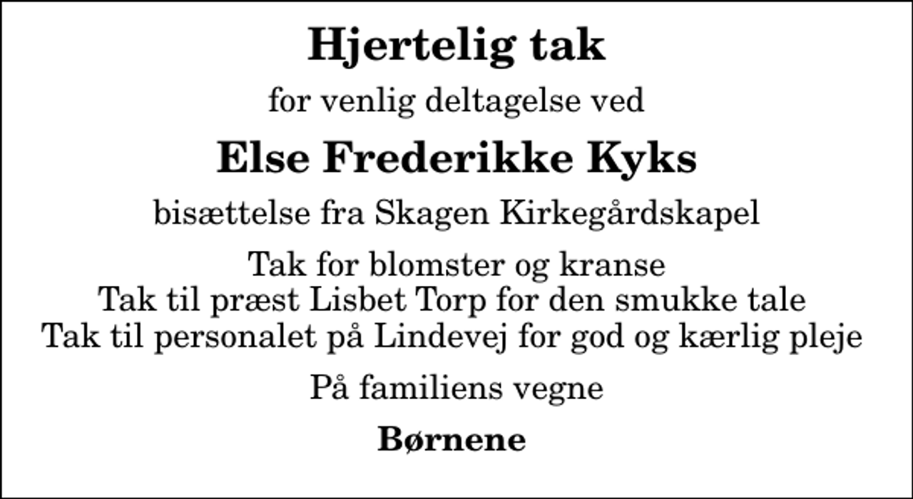 <p>Hjertelig tak<br />for venlig deltagelse ved<br />Else Frederikke Kyks<br />bisættelse fra Skagen Kirkegårdskapel<br />Tak for blomster og kranse Tak til præst Lisbet Torp for den smukke tale Tak til personalet på Lindevej for god og kærlig pleje<br />På familiens vegne<br />Børnene</p>