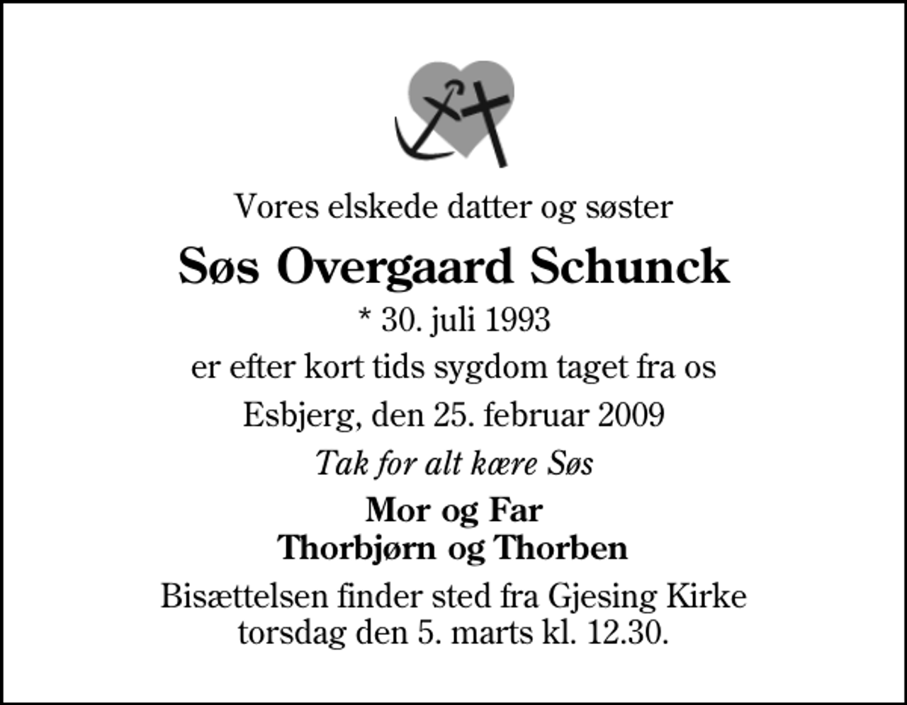 <p>Vores elskede datter og søster<br />Søs Overgaard Schunck<br />* 30. juli 1993<br />er efter kort tids sygdom taget fra os<br />Esbjerg, den 25. februar 2009<br />Tak for alt kære Søs<br />Mor og Far Thorbjørn og Thorben<br />Bisættelsen finder sted fra Gjesing Kirke torsdag den 5. marts kl. 12.30</p>