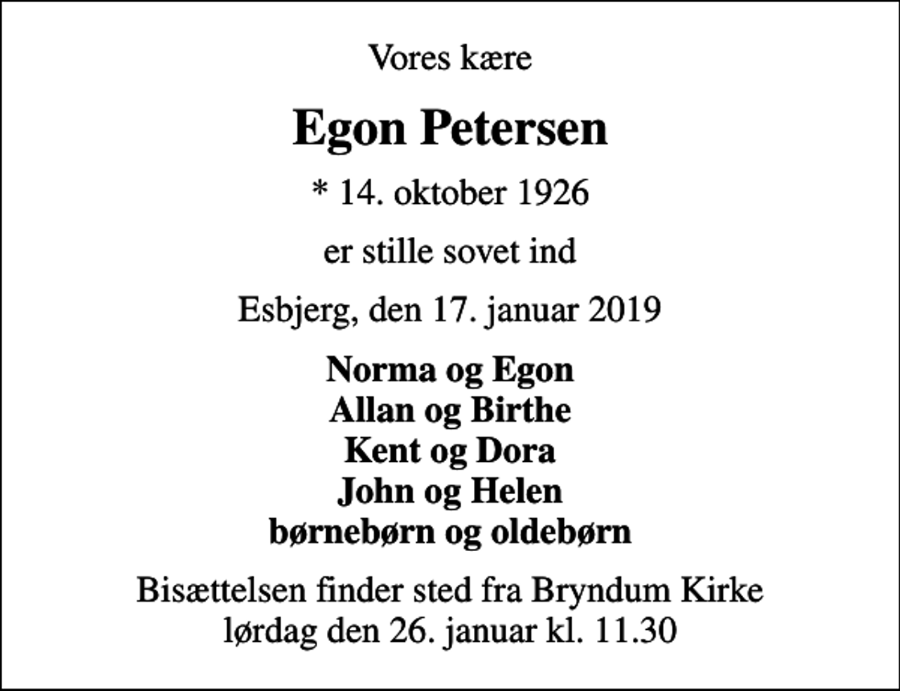 <p>Vores kære<br />Egon Petersen<br />* 14. oktober 1926<br />er stille sovet ind<br />Esbjerg, den 17. januar 2019<br />Norma og Egon Allan og Birthe Kent og Dora John og Helen børnebørn og oldebørn<br />Bisættelsen finder sted fra Bryndum Kirke lørdag den 26. januar kl. 11.30</p>