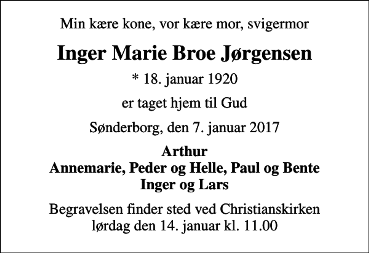 <p>Min kære kone, vor kære mor, svigermor<br />Inger Marie Broe Jørgensen<br />* 18. januar 1920<br />er taget hjem til Gud<br />Sønderborg, den 7. januar 2017<br />Arthur Annemarie, Peder og Helle, Paul og Bente Inger og Lars<br />Begravelsen finder sted ved Christianskirken lørdag den 14. januar kl. 11.00</p>