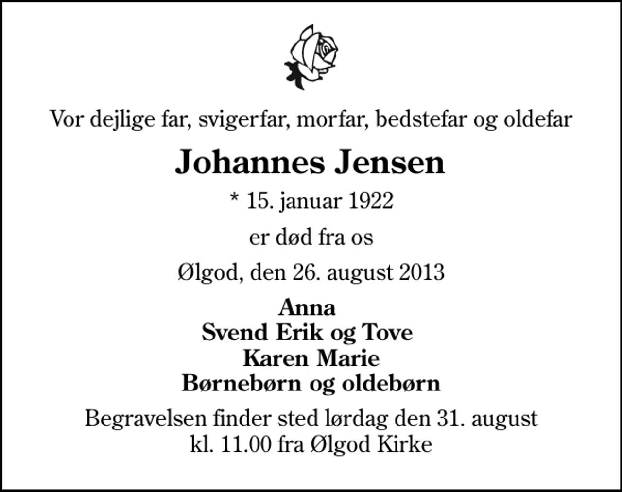 <p>Vor dejlige far, svigerfar, morfar, bedstefar og oldefar<br />Johannes Jensen<br />* 15. januar 1922<br />er død fra os<br />Ølgod, den 26. august 2013<br />Anna Svend Erik og Tove Karen Marie Børnebørn og oldebørn<br />Begravelsen finder sted lørdag den 31. august kl. 11.00 fra Ølgod Kirke</p>