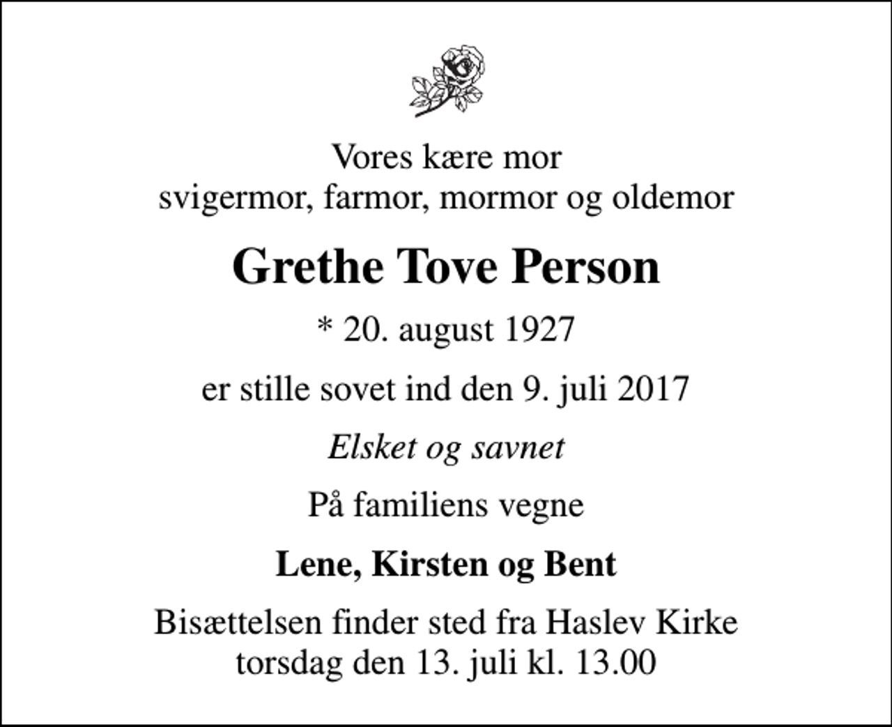 <p>Vores kære mor svigermor, farmor, mormor og oldemor<br />Grethe Tove Person<br />* 20. august 1927<br />er stille sovet ind den 9. juli 2017<br />Elsket og savnet<br />På familiens vegne<br />Lene, Kirsten og Bent<br />Bisættelsen finder sted fra Haslev Kirke torsdag den 13. juli kl. 13.00</p>