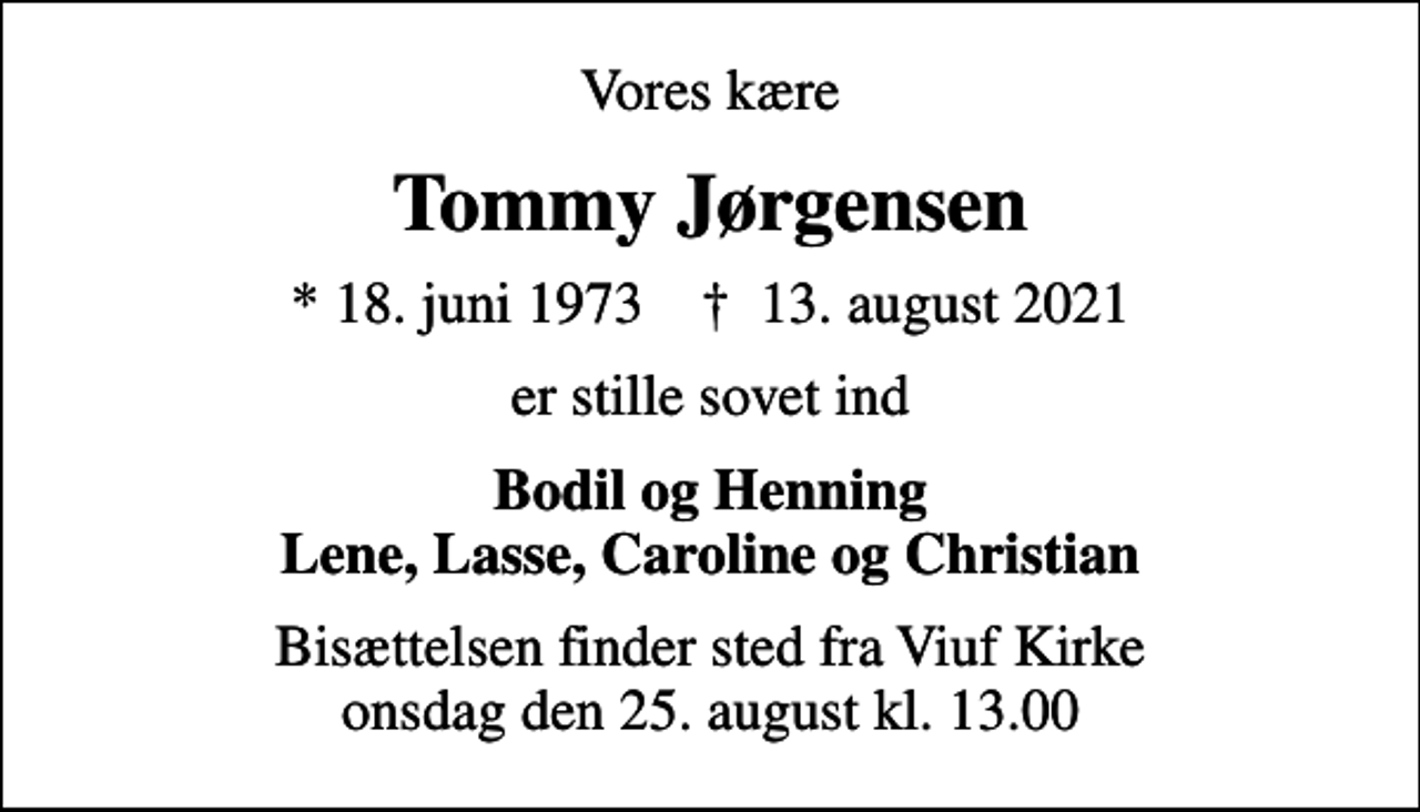 <p>Vores kære<br />Tommy Jørgensen<br />* 18. juni 1973 ✝ 13. august 2021<br />er stille sovet ind<br />Bodil og Henning Lene, Lasse, Caroline og Christian<br />Bisættelsen finder sted fra Viuf Kirke onsdag den 25. august kl. 13.00</p>
