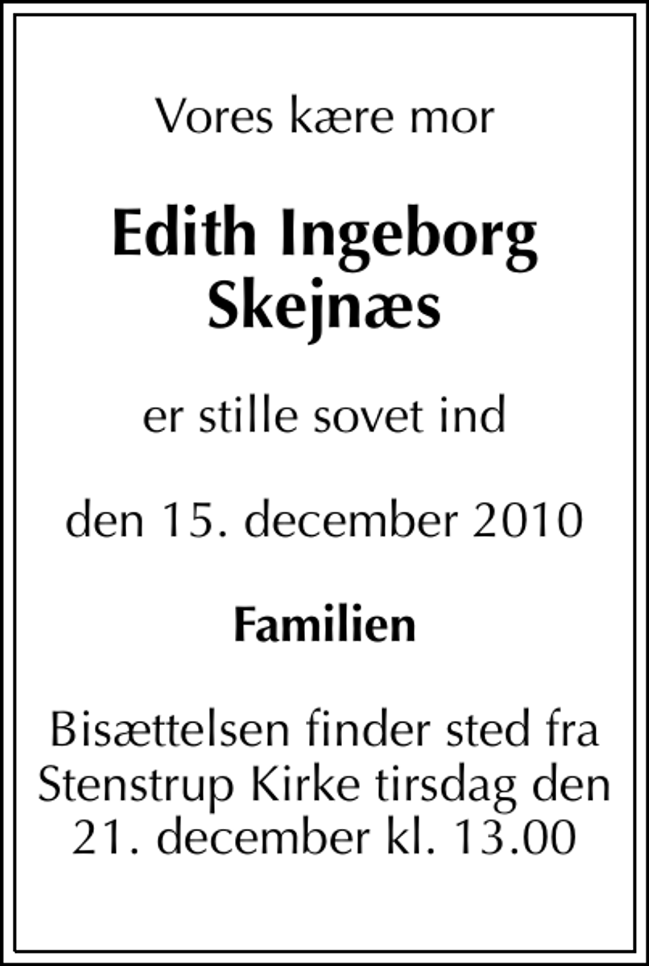 <p>Vores kære mor<br />Edith Ingeborg Skejnæs<br />er stille sovet ind<br />den 15. december 2010<br />Familien<br />Bisættelsen finder sted fra Stenstrup Kirke tirsdag den 21. december kl. 13.00</p>