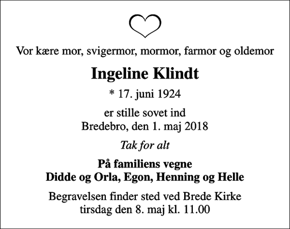 <p>Vor kære mor, svigermor, mormor, farmor og oldemor<br />Ingeline Klindt<br />* 17. juni 1924<br />er stille sovet ind Bredebro, den 1. maj 2018<br />Tak for alt<br />På familiens vegne Didde og Orla, Egon, Henning og Helle<br />Begravelsen finder sted ved Brede Kirke tirsdag den 8. maj kl. 11.00</p>