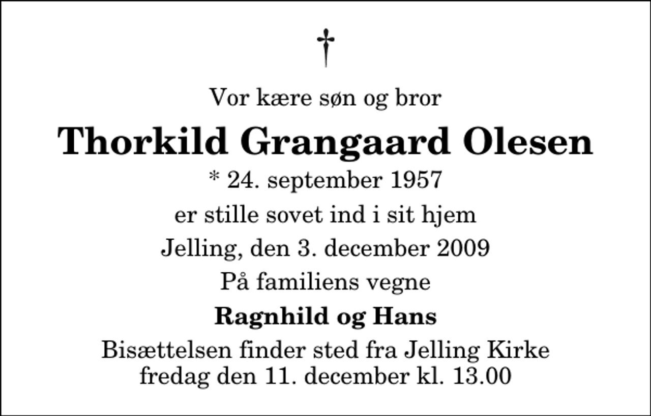 <p>Vor kære søn og bror<br />Thorkild Grangaard Olesen<br />* 24. september 1957<br />er stille sovet ind i sit hjem<br />Jelling, den 3. december 2009<br />På familiens vegne<br />Ragnhild og Hans<br />Bisættelsen finder sted fra Jelling Kirke fredag den 11. december kl. 13.00</p>