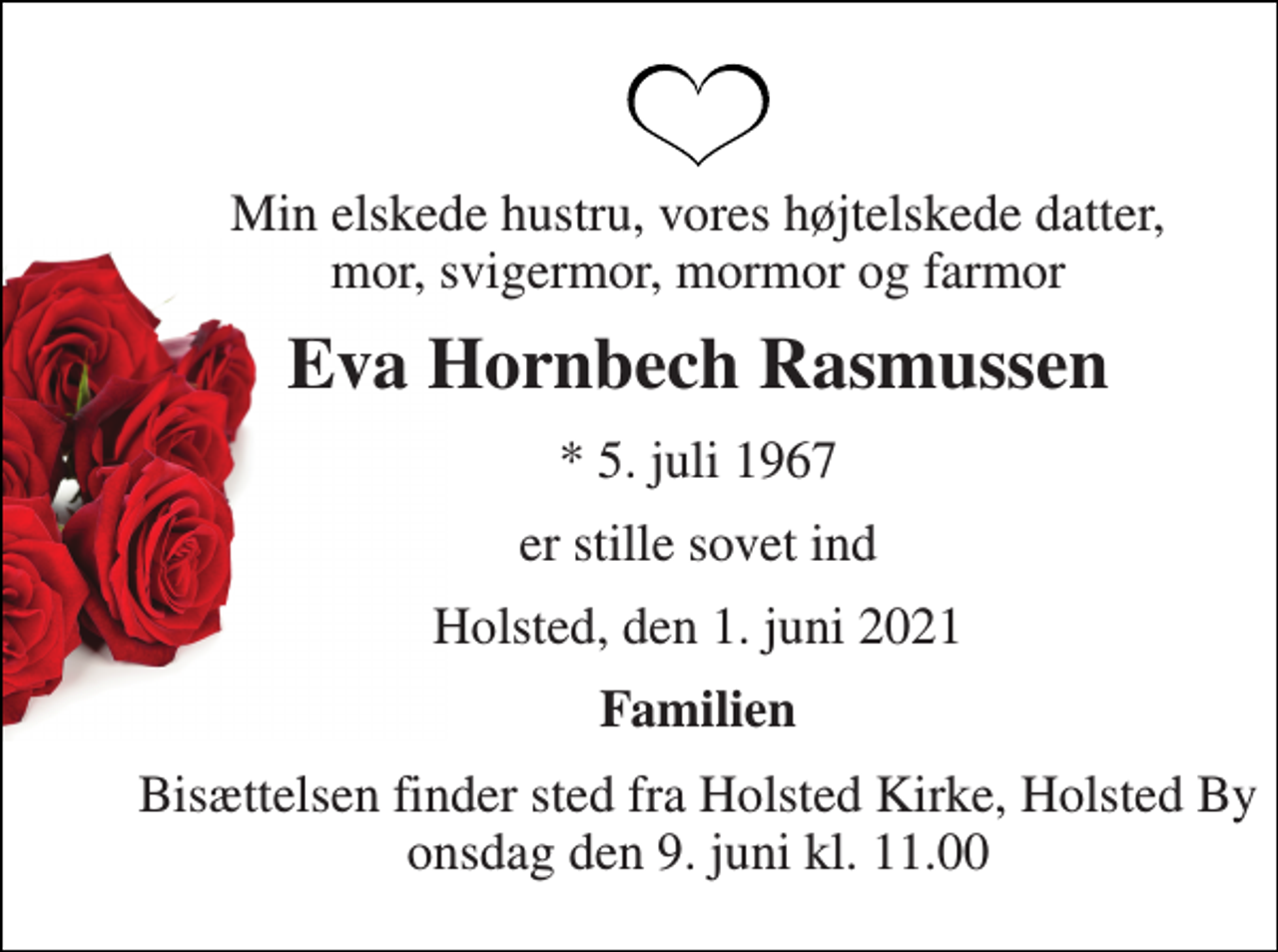 <p>Min elskede hustru, vores højtelskede datter, mor, svigermor, mormor og farmor<br />Eva Hornbech Rasmussen<br />*​ 5. juli 1967<br />er stille sovet ind<br />Holsted, den 1. juni 2021<br />Familien<br />Bisættelsen​ finder sted fra Holsted Kirke, Holsted By​ onsdag den 9. juni​ kl. 11.00</p>