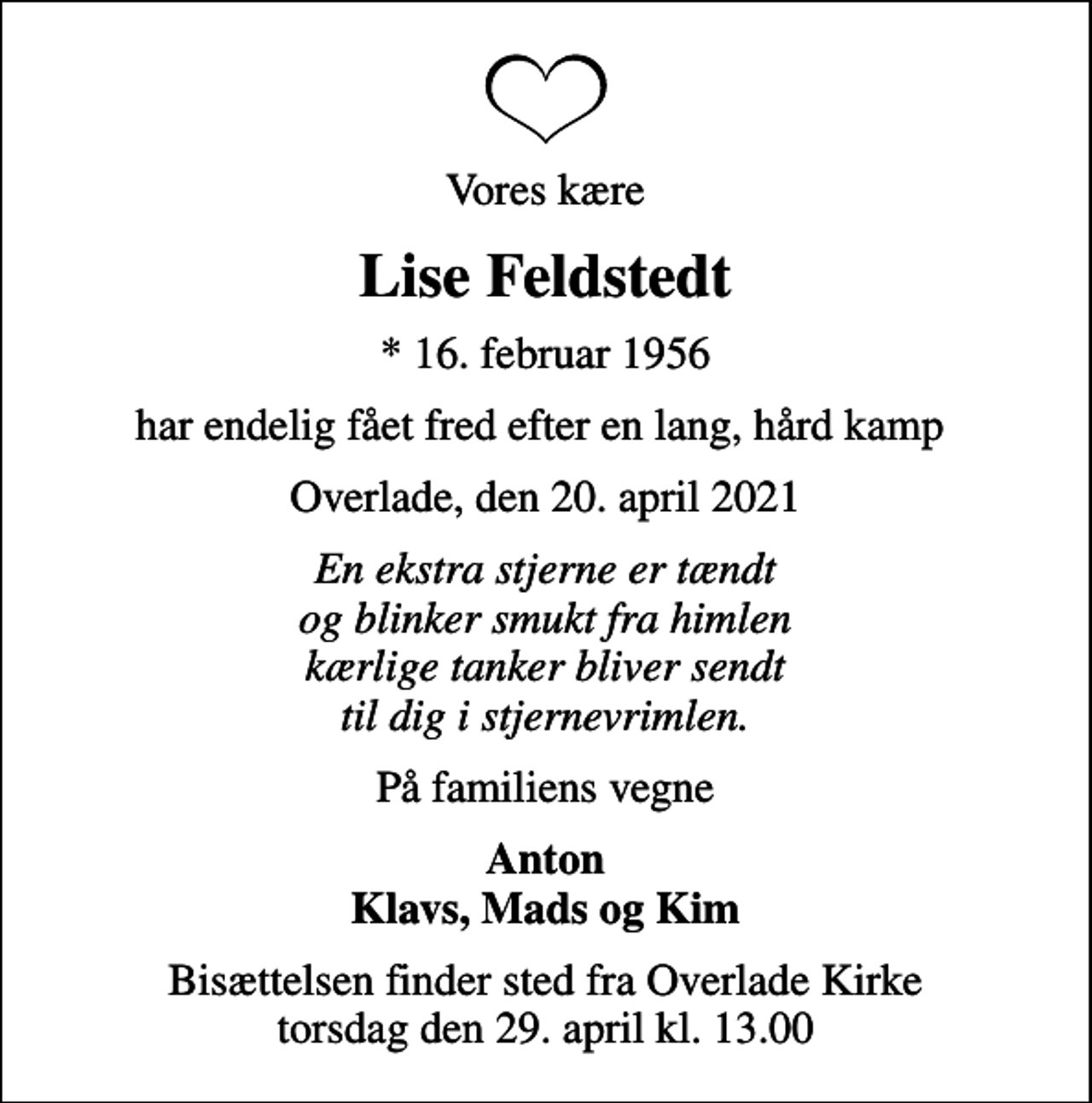 <p>Vores kære<br />Lise Feldstedt<br />* 16. februar 1956<br />har endelig fået fred efter en lang, hård kamp<br />Overlade, den 20. april 2021<br />En ekstra stjerne er tændt og blinker smukt fra himlen kærlige tanker bliver sendt til dig i stjernevrimlen.<br />På familiens vegne<br />Anton Klavs, Mads og Kim<br />Bisættelsen finder sted fra Overlade Kirke torsdag den 29. april kl. 13.00</p>